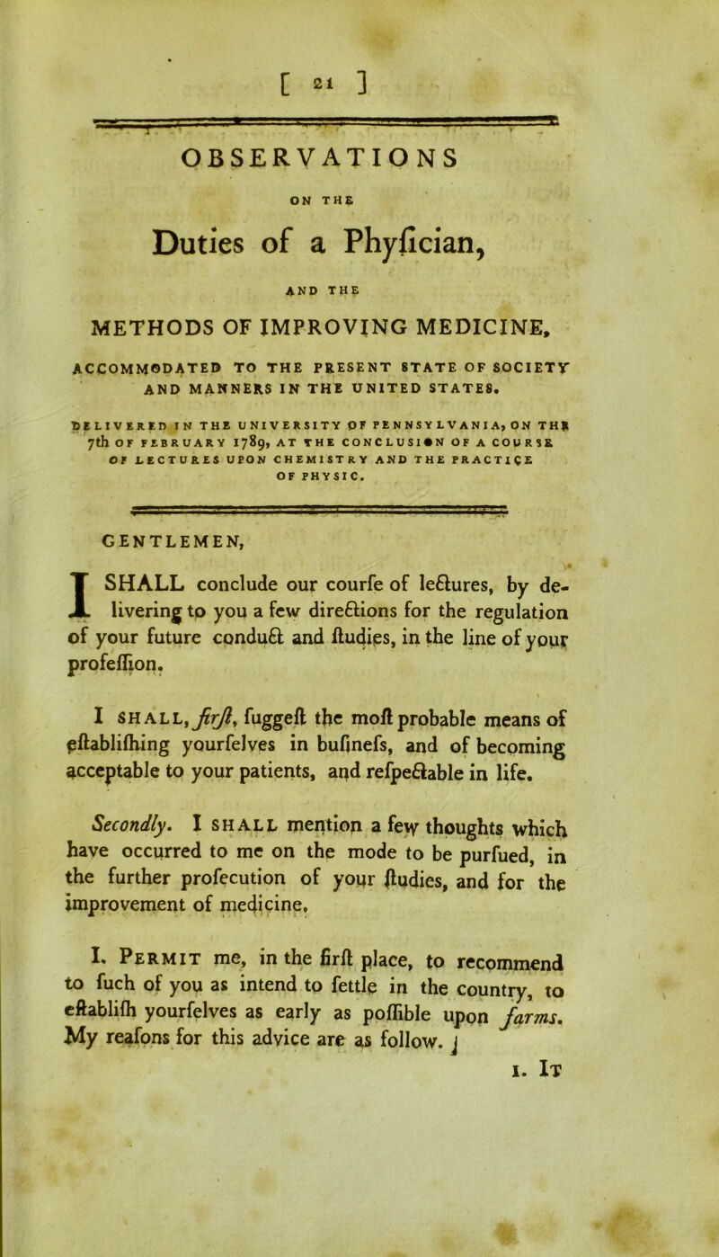 i : OBSERVATIO NS ON THS Duties of a Phyfician, and the METHODS OF IMPROVING MEDICINE, ACCOMMODATED TO THE PRESENT STATE OF SOCIETY AND MANNERS IN THE UNITED STATES. DELIVERED IN THE UNIVERSITY OF PENNSYLVANIA, ON THR 7th OF FEBRUARY 1789, AT THE CONCLUSION OF A COURSE OF LECTURES UPON CHEMISTRY AND THE PRACTICE OF PHYSIC. GENTLEMEN, I SHALL conclude our courfe of le£tures, by de- livering to you a few direftions for the regulation of your future conduft and ftudies, in the line of your profeffion. I shall fugged the mod probable means of pftablifhing yourfelves in budnefs, and of becoming acceptable to your patients, ar*d refpeftable in life. Secondly. I shall mention a fe\y thoughts which have occurred to me on the mode to be purfued, in the further profecution of your Jludies, and for the improvement of medicine, I. Permit me, in the fird place, to recommend to fuch of you as intend to fettle in the country, to eftablilh yourfelves as early as pofTible upon farms. My reafons for this advice are as follow, j 1. It