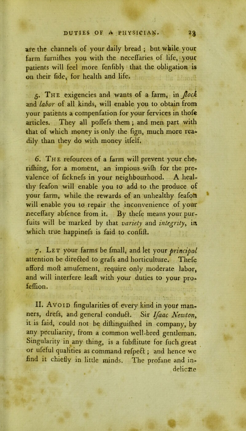 are the channels of your daily bread ; but while your farm furnifhes you with the neceffaries of lile, your patients will feel more fenfibly that the obligation is on their fide, for health and life. 5. The exigencies and wants of a farm, in Jlock and labor of all kinds, will enable you to obtain from your patients a compenfation for your fervices in thofe articles. They all poffefs them ; and men part with that of which money is only the fign, much more rea* dily than they do with money itfelf. 6. The refources of a farm will prevent your che- rifhing, for a moment, an impious wifh for the pre- valence of ficknefs in your neighbourhood. A heal- thy feafon will enable you to add to the produce of your farm, while the rewards of an unhealthy feafon will enable you to repair the inconvenience of your neceflary abfence from it. By thefe means your pur- fuits will be marked by that variety and integrity, in which true happinefs is faid to confift. 7. Let your farms be fmall, and let your principal attention be dire&ed to grafs and horticulture. Thefe afford moft amufement, require only moderate labor, and will interfere leaft with your duties to your pro* feffion. II. Avoid Angularities of every kind in youf man- ners, drefs, and general condufl. Sir Ifaac Newton, it is faid, could not be diftinguifhed in company, by any peculiarity, from a common well-bred gentleman. Singularity in any thing, is a fubflitute for fuch great or ufeiul qualities as command refpeft; and hence we find it chiefly in little minds. The profane and in- delicate