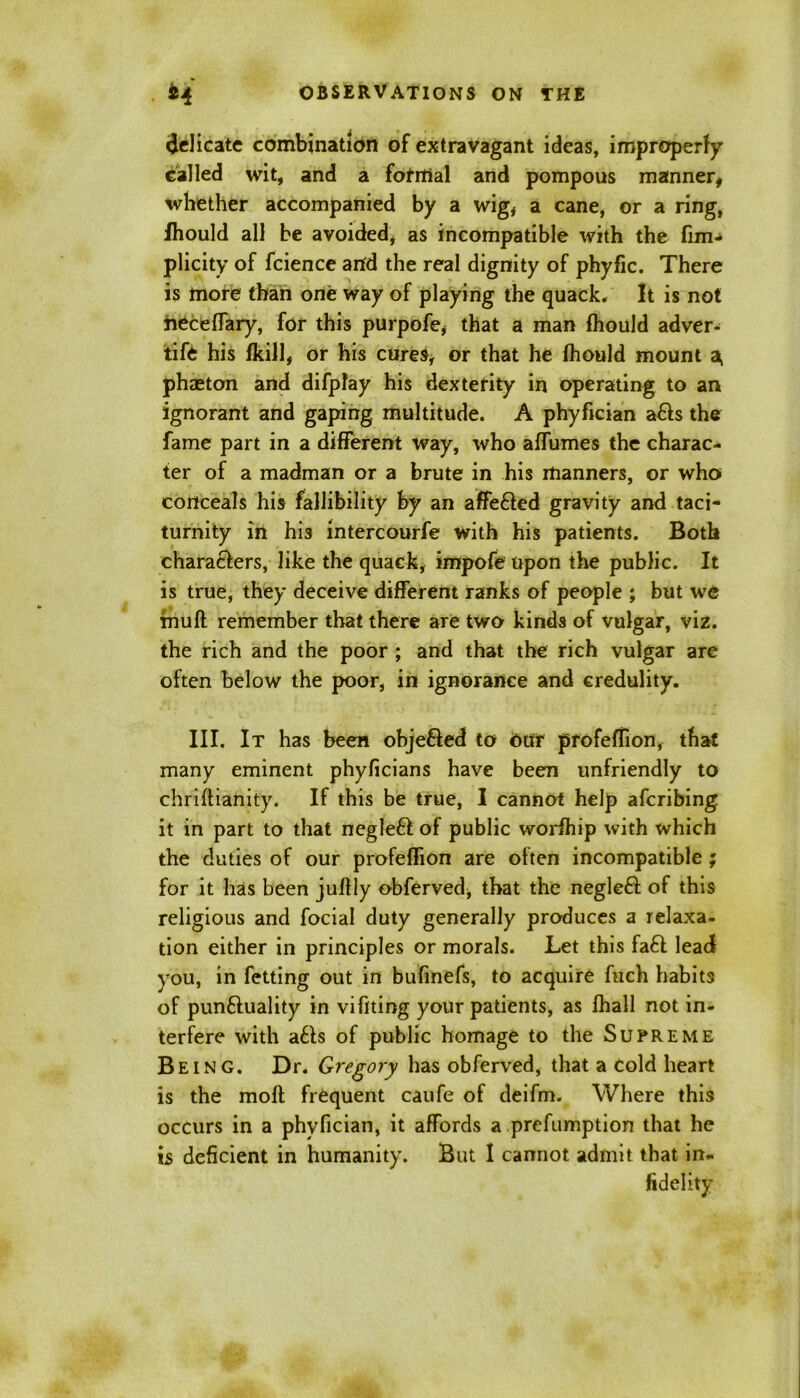 delicate combination of extravagant ideas, improperly called wit, and a fofrtial and pompous manner, whether accompanied by a wig, a cane, or a ring, lhould all be avoided, as incompatible with the fun- plicity of fcience artd the real dignity of phyfic. There is more than one way of playing the quack. It is not heceffary, for this purpofe, that a man lhould adver- tise his (kill, or his cures, or that he lhould mount a, phaeton and difplay his dexterity in operating to an ignorant and gaping multitude. A phyfician a6ls the fame part in a different way, who affumes the charac- ter of a madman or a brute in his manners, or who* conceals his fallibility by an affe&ed gravity and taci- turnity in his intercourfe with his patients. Both characters, like the quack, impofe upon the public. It is true, they deceive different ranks of people ; but we mull remember that there are two kinds of vulgar, viz. the rich and the poor ; and that the rich vulgar are often below the poor, in ignorance and credulity. III. It has been obje&ed to our profellion, that many eminent phyficians have been unfriendly to chriftianity. If this be true, I cannot help afcribing it in part to that negle£t of public worihip with which the duties of our profellion are often incompatible ; for it has been jullly obferved, that the negle6t of this religious and focial duty generally produces a relaxa- tion either in principles or morals. Let this fa£t lead you, in fetting out in bufinefs, to acquire fuch habits of punftuality in vifiting your patients, as lhall not in- terfere with a£ls of public homage to the Supreme Being. Dr. Gregory has obferved, that a Cold heart is the molt frequent caufe of deifm. Where this occurs in a phyfician, it affords a.preemption that he is deficient in humanity. But I cannot admit that in- fidelity