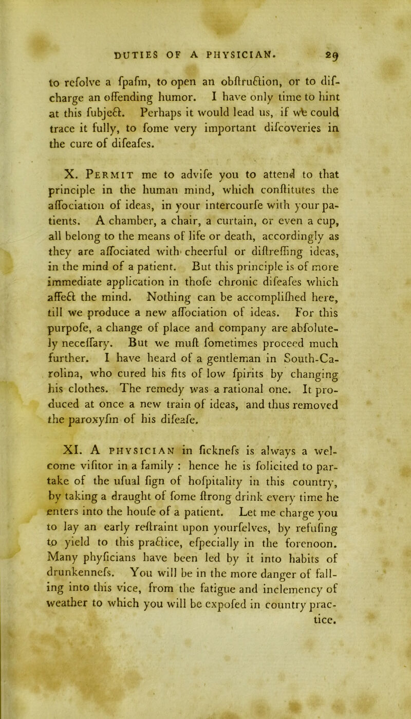 to refolve a fpafm, to open an obftru&ion, or to dif- charge an offending humor. I have only time to hint at this fubjeff. Perhaps it would lead us, if w\j could trace it fully, to fome very important difcoveries in the cure of difeafes. X. Permit me to advife you to attend to that principle in the human mind, which conftitutes the affociation of ideas, in your intercourfe with your pa- tients. A chamber, a chair, a curtain, or even a cup, all belong to the means of life or death, accordingly as they are affociated with' cheerful or diftreffmg ideas, in the mind of a patient. But this principle is of more immediate application in thofe chronic difeafes which affe£t the mind. Nothing can be accomplifhed here, till we produce a new affociation of ideas. For this purpofe, a change of place and company are abfolute- ly neceffary. But we muff fometimes proceed much further. I have heard of a gentleman in South-Ca- rolina, who cured his fits of low fpirits by changing his clothes. The remedy was a rational one. It pro- duced at once a new train of ideas, and thus removed the paroxyfm of his difeafe. XI. A physician in ficknefs is always a wel- come vifitor in a family : hence he is folicited to par- take of the ufual fign of hofpitality in this country, by taking a draught of fome Ifrong drink every time he enters into the houfe of a patient. Let me charge you to lay an early reftraint upon yourfelves, by refufing to yield to this pra&ice, efpecially in the forenoon. Many phyficians have been led by it into habits of drunkennefs. You will be in the more danger of fall- ing into this vice, from the fatigue and inclemency of weather to which you will be expofed m country prac- tice.
