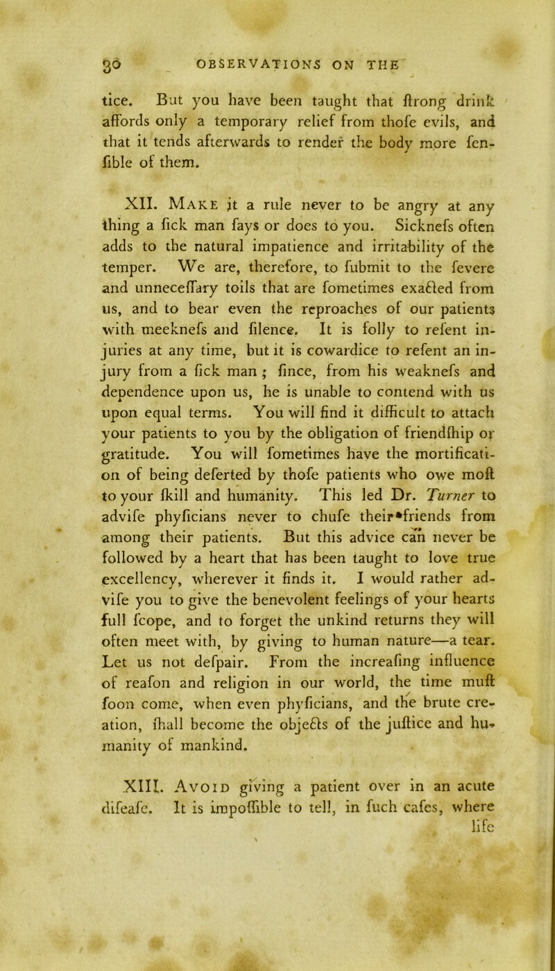 tice. But you have been taught that ftrong drink affords only a temporary relief from thofe evils, and that it tends afterwards to render the body more fen- fible of them. XII. Make jt a rule never to be angry at any thing a Tick man fays or does to you. Sicknefs often adds to the natural impatience and irritability of the temper. We are, therefore, to fubmit to the fevere and unneceffary toils that are fometimes exa£Ied from us, and to bear even the reproaches of our patients with meeknefs and filence. It is folly to relent in- juries at any time, but it is cowardice to refent an in- jury from a Tick man ; fince, from his weaknefs and dependence upon us, he is unable to contend with us upon equal terms. You will find it difficult to attach your patients to you by the obligation of friendffiip or gratitude. You will fometimes have the mortificati- on of being deferted by thofe patients who owe moll to your Ikill and humanity. This led Dr. Turner to advife phyficians never to chufe their‘friends from among their patients. But this advice can never be followed by a heart that has been taught to love true excellency, wherever it finds it. I would rather ad- vife you to give the benevolent feelings of your hearts full fcope, and to forget the unkind returns they will often meet with, by giving to human nature—a tear. Let us not defpair. From the increafing influence of reafon and religion in our world, the time muff foon come, when even phyficians, and the brute cre- ation, ffiall become the objefts of the juffice and hu- manity of mankind. XIII. Avoid giving a patient over in an acute difeafe. It is impoffible to tell, in fuch cafes, where life
