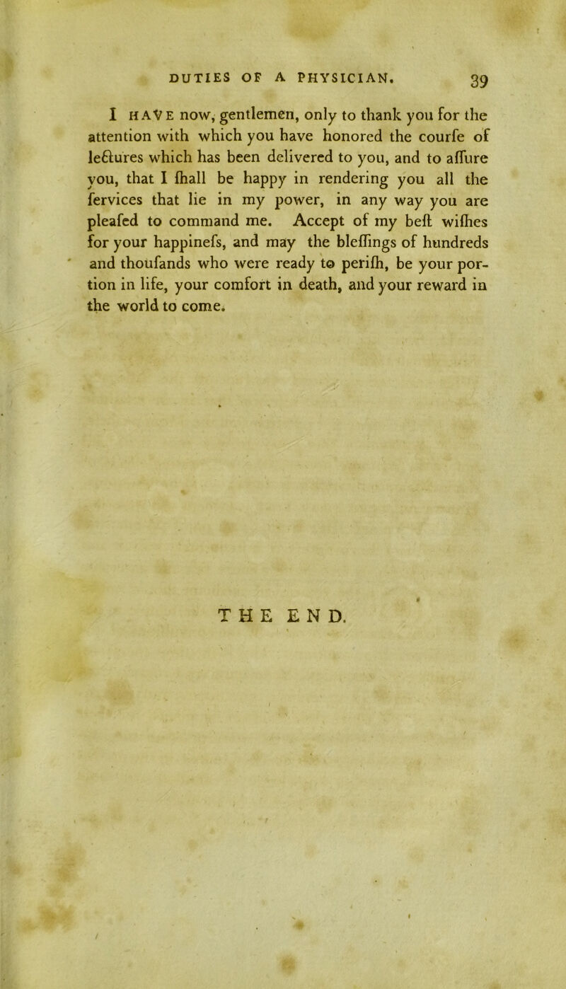 I HAVE now, gentlemen, only to thank you for the attention with which you have honored the courfe of leftures which has been delivered to you, and to allure you, that I fhall be happy in rendering you all the fervices that lie in my power, in any way you are pleafed to command me. Accept of my bell wilhes for your happinefs, and may the blelTings of hundreds and thoufands who were ready to perilh, be your por- tion in life, your comfort in death, and your reward in the world to come. THE END, *