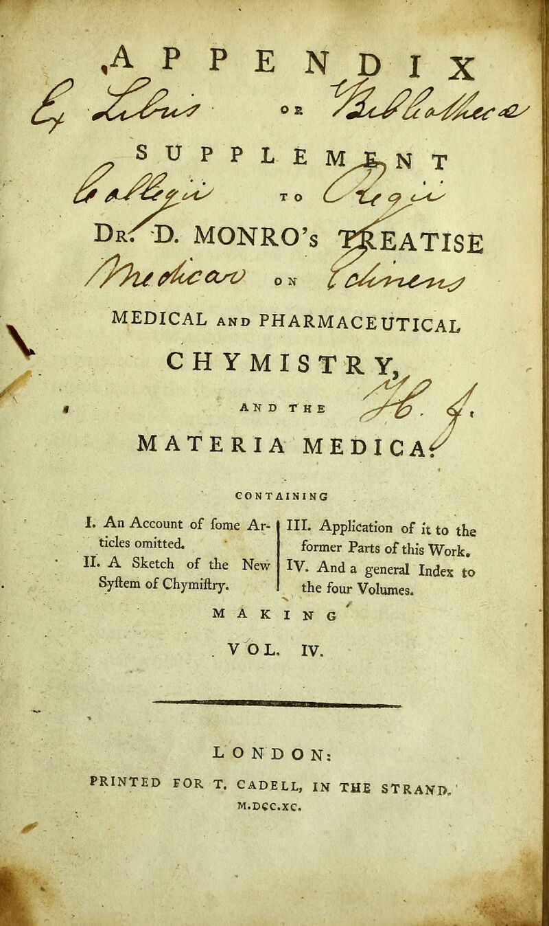 .appendix S t; p P L E M^N T £r to (_^. DrST). MONRO’S TREATISE pbc&sV on ^ MEDICAL and PHARMACEUTICAL CHYMISTRY, AND THE MATERIA MEDICAt CONTAINING I. An Account of fome Ar- ticles omitted. II. A Sketch of the New Syftem of Chymiftry. III. Application of it to the former Parts of this Work. IV. And a general Index to the four Volumes. making VOL, IV. LONDON: PRINTED FOR T. CADELL, IN THE STRAND, M.DCC.XC.