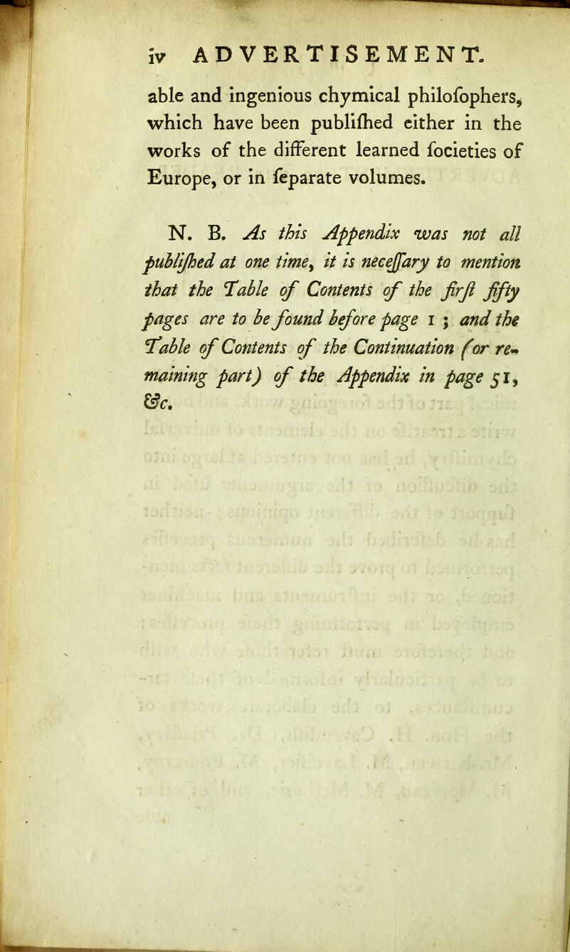 iv ADVERTISEMENT. able and ingenious chymical philofophers, which have been publifhed either in the works of the different learned focieties of Europe, or in feparate volumes. N. B. As this Appendix was not all publijhed at one timey it is necejfary to mention that the liable of Contents of the firf ffty pages are to be found before page i ; and the fable of Contents of the Continuation (or re- maining part) of the Appendix in page 51, &c.