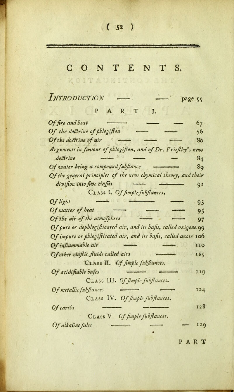 CONTENTS. Introduction -— PART Page 55 I. Of fire and heat Of the doftrine of pblogfi on Of the do Brine of air — ■ 76 80 Arguments in favour of phiogift on ■, and of Dr. Priefilcy* s new do Brine — — 84 Of water being a compound fubfiance ■ ■■ - ■ 89 Of the general principles of the new chymical theory, and their divifion into five clafiis ■ 91 Class I. Offimplefubfiances. Of light 93 Of matter of heat 9 5 Of the air of the atmofphere —— 97 Of pure or dephlogifiicated air, and its bafts, called oxigene 99 Of impure or phlogifiicated air, and its bafis, called azote 106 IlO i*5 Of inflammable air Of other elafiic fluids called airs Class II. Offimplefubfiances. Of acidifiable bafes ■——— —— Class III. Of fimple fubfiances. Of metallic fubfiances • •• ■ — —— Class IV. Of fimple fubfiances. Of earths ■■ Class V Of fimple fubfiances. Of alkaline falts ■ 119 124 128 129