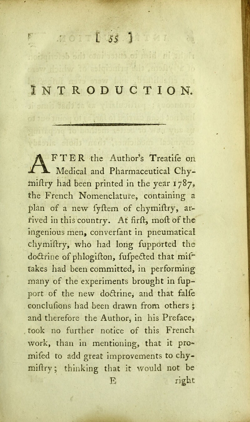 Introduction. AFTER the Authors Treatife on Medical and Pharmaceutical Chy- miflry had been printed in the year 1787, the French Nomenclature, containing a plan of a new fyftem of chymiflry, ar- rived in this country. At firft, moll of the ingenious men, converfant in pneumatical chymiflry, who had long fupported the dodtrine of phlogifton, fufpedted that mif takes had been committed, in performing many of the experiments brought in fup- port of the new dodtrine, and that falfe conclufions had been drawn from others ; and therefore the Author, in his Preface, took no further notice of this French work, than in mentioning, that it pro- mifed to add great improvements to chy- miflry; thinking that it would not be E right