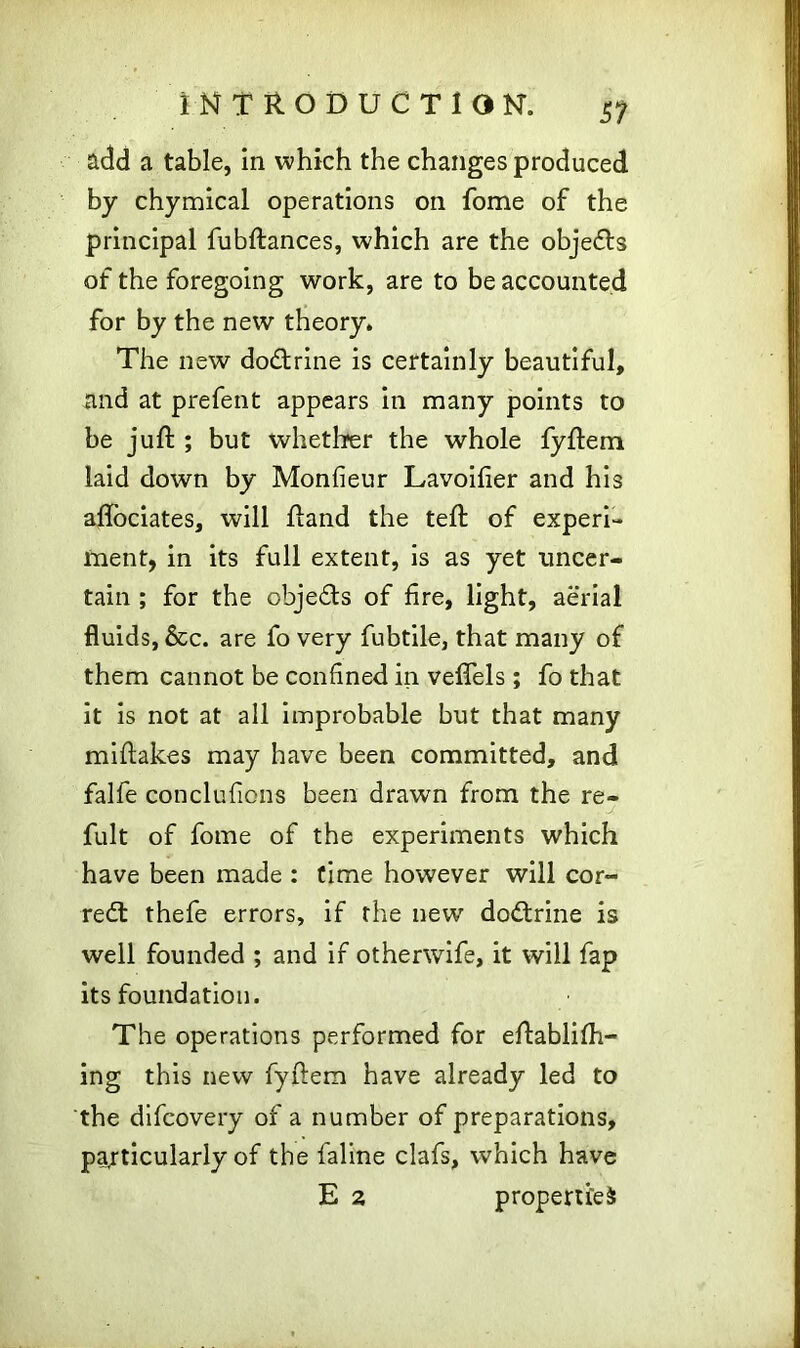 add a table, in which the changes produced by chymical operations on fome of the principal fubftances, which are the objedts of the foregoing work, are to be accounted for by the new theory. The new dodtrine is certainly beautiful, and at prefent appears in many points to be juft ; but whether the whole fyftem laid down by Monfieur Lavoifier and his aftociates, will ftand the teft of experi- ment, in its full extent, is as yet uncer- tain ; for the objedls of fire, light, aerial fluids, &c. are fo very fubtile, that many of them cannot be confined in veflels; fo that it is not at all improbable but that many miftakes may have been committed, and falfe conclufions been drawn from the re- J fult of fome of the experiments which have been made : time however will cor- rect thefe errors, if the new dodtrine is well founded ; and if otherwife, it will fap its foundation. The operations performed for eftablifh- ing this new fyftem have already led to the difcovery of a number of preparations, particularly of the faline clafs, which have E 2 propertied