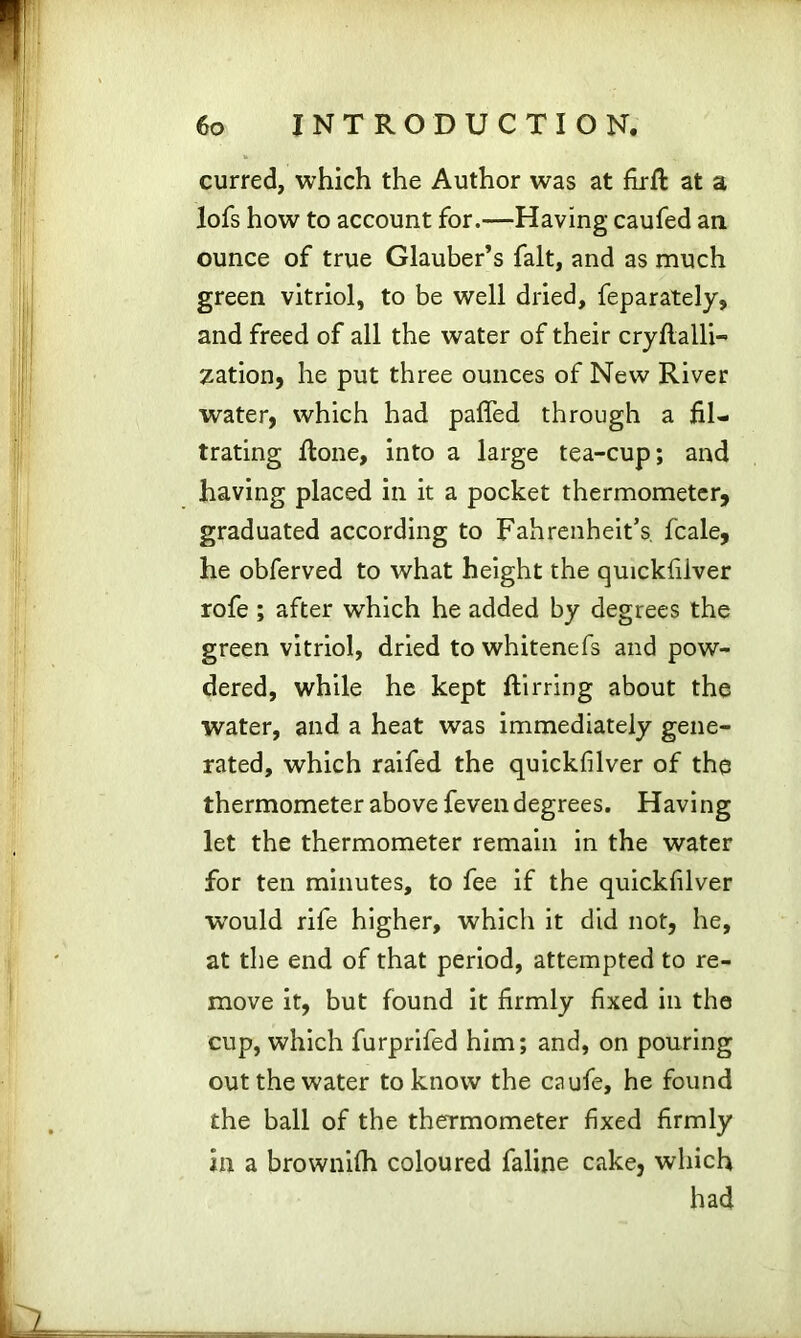 curred, which the Author was at firfi: at a lofs how to account for.—Having caufed an ounce of true Glauber’s fait, and as much green vitriol, to be well dried, feparately, and freed of all the water of their cryflalli- zation, he put three ounces of New River water, which had paffed through a fil- trating ftone, into a large tea-cup; and having placed in it a pocket thermometer, graduated according to Fahrenheit’s, fcale, he obferved to what height the quickfilver rofe ; after which he added by degrees the green vitriol, dried to whitenefs and pow- dered, while he kept ftirring about the water, and a heat was immediately gene- rated, which raifed the quickfilver of the thermometer above feven degrees. Having let the thermometer remain in the water for ten minutes, to fee if the quickfilver wrould rife higher, which it did not, he, at the end of that period, attempted to re- move it, but found it firmly fixed in the cup, which furprifed him; and, on pouring out the water to know the caufe, he found the ball of the thermometer fixed firmly in a brownilh coloured faline cake, which had