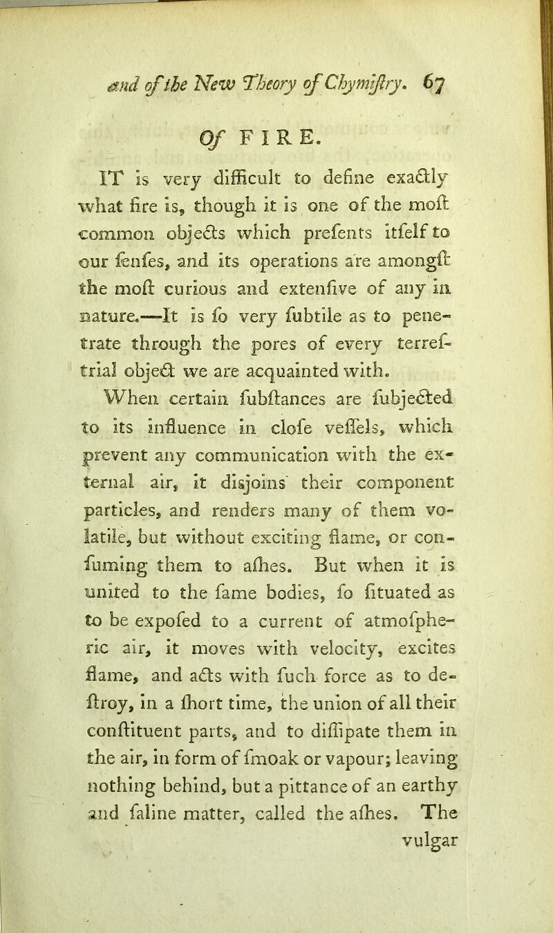 Of FIRE. IT is very difficult to define exa&ly what fire is, though it is one of the moil common objects which prefents itfelf to our fbnfes, and its operations are amongff the mofit curious and extenfive of any in nature.-—It is fo very fubtile as to pene- trate through the pores of every terref- trial objed we are acquainted with. When certain fubfiances are fubjebted to its influence in clofe veffels, which prevent any communication with the ex- ternal air, it disjoins their component particles, and renders many of them vo- latile, but without exciting flame, or con- fuming them to allies. But when it is united to the fame bodies, fo fituated as to be expofed to a current of atmofphe- ric air, it moves with velocity, excites flame, and acts with fuch force as to de- ft r 03/, in a ffiort time, the union of all their conftituent parts, and to diffipate them in the air, in form of fmoak or vapour; leaving- nothing behind, but a pittance of an earthy and faline matter, called the allies. The vulgar