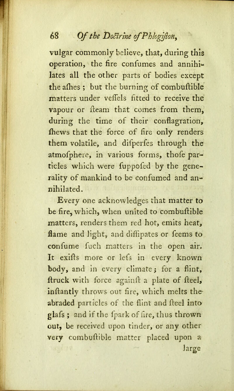 vulgar commonly believe, that, during this operation, the fire confumes and annihi- lates all the other parts of bodies except the allies ; but the burning of combuftible matters under veflels fitted to receive the vapour or fleam that comes from them, during the time of their conflagration, fhevvs that the force of fire only renders them volatile, and difperfes through the atmofphere, in various forms, thofe par- ticles which were fuppofed by the gene- rality of mankind to be confumed and an- nihilated. Every one acknowledges that matter to be fire, which, when united to combuftible matters, renders them red hot, emits heat, flame and light, and diftipates or feems to confume fuch matters in the open air. It exifts more or lefs in every known body, and in every climate; for a flint, ftruck with force againft a plate of fteel, inftantly throws out fire, which melts the- abraded particles of the flint and fteel into glafs ; and if the fpark of fire, thus thrown out, be received upon tinder, or any other very combuftible matter placed upon a large