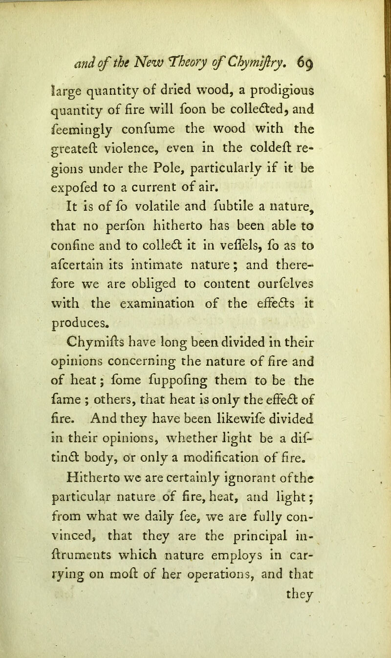 large quantity of dried wood, a prodigious quantity of fire will foon be colle&ed, and feemingly confume the wood with the greateft violence, even in the coldeft re- gions under the Pole, particularly if it be expofed to a current of air. It is of fo volatile and fubtile a nature, that no perfon hitherto has been able to confine and to collect it in veflels, fo as to 1 .... afcertain its intimate nature; and there- fore we are obliged to content ourfelves with the examination of the effefts it produces. Chymifts have long been divided in their opinions concerning the nature of fire and of heat; fome fuppofing them to be the fame ; others, that heat is only the effect of fire. And they have been likewife divided in their opinions, whether light be a dif- tindl body, or only a modification of fire. Hitherto we are certainly ignorant ofthe particular nature of fire, heat, and light; from what we daily fee, we are fully con- vinced, that they are the principal in- ftruments which nature employs in car- rying on mod of her operations, and that