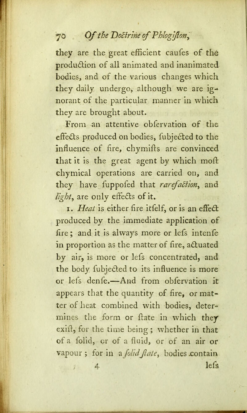 they are the great efficient caufes of the production of all animated and inanimated bodies, and of the various changes which they daily undergo, although we are ig- norant of the particular manner in which they are brought about. From an attentive obfervation of the effeCts produced on bodies, fubjected to the influence of fire, chymifts are convinced that it is the great agent by which moft chymical operations are carried on, and they have fuppofed that rarefaction, and light, are only effeCts of it. i. Heat is either fire itfelf, or is an effeCt produced by the immediate application of fire; and it is always more or lefs intenfe in proportion as the matter of fire, actuated by air, is more or lefs concentrated, and the body fubjeCted to its influence is more or lefs denfe.—And from obfervation it appears that the quantity of fire, or mat- ter of heat combined with bodies, deter- mines the form or ftate in which they exifl, for the time being ; whether in that of a folid, or of a fluid, or of an air or vapour ; for in a folidfate, bodies .contain , 4 lefs