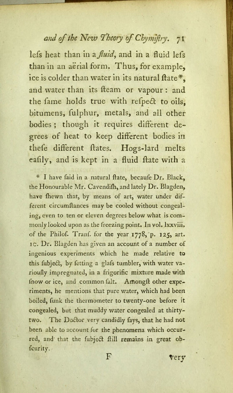lefs heat than in a fluid, and in a fluid lefs than in an aerial form. Thus, for example, ice is colder than water in its natural ftate*, and water than its fleam or vapour : and the fame holds true with refpedfl to oils, bitumens, fulphur, metals, and all other bodies ; though it requires different de- grees of heat to keep different bodies in thefe different ftates. Hogs-lard melts eafily, and is kept in a fluid ftate with a * I have (aid in a natural ftate, becaufe Dr. Black, the Honourable Mr. Cavendifti, and lately Dr. Blagden, have fhewn that, by means of art, water under dif- ferent circumftances may be cooled without congeal- ing, even to ten or eleven degrees below what is com- monly looked upon as the freezing point. In vol. Ixxviii. of the Philof. Tranf. for the year 1778, p. J25, art. ic. Dr. Blagden has given an account of a number of ingenious experiments which he made relative to this fubjed, by fetting a glafs tumbler, with water va- rioufly impregnated, in a frigorific mixture made with fnow or ice, and common fait. Amongft other expe- riments, he mentions that pure water, which had been boiled, funk the thermometer to twenty-one before it congealed, but that muddy water congealed at thirty- two. The Doctor very candidly fays, that he had not been able to account for the phenomena which occur- red, and' that the fubjedt ftill remains in great ob- fcurity. Very F