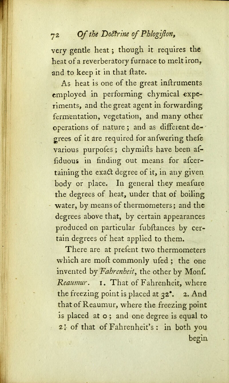 very gentle heat; though it requires the heat of a reverberatory furnace to melt iron, and to keep it in that Rate. As heat is one of the great inftruments employed in performing chymical expe- riments, and the great agent in forwarding fermentation, vegetation, and many other operations of nature ; and as different de- grees of it are required for anfwering thefe various purpofes; chymifts have been af- fiduous in finding out means for afcer- taining the exadt degree of it, in any given body or place. In general they meafure the degrees of heat, under that of boiling water, by means of thermometers; and the degrees above that, by certain appearances produced on particular fubftances by cer- tain degrees of heat applied to them. There are at prefent two thermometers which are moft commonly ufed ; the one invented by Fahrenheit, the other by Monf. Reaumur, i. That of Fahrenheit, where the freezing point is placed at 32*. 2. And that of Reaumur, where the freezing point is placed at o ; and one degree is equal to 2f of that of Fahrenheit’s : in both you begin