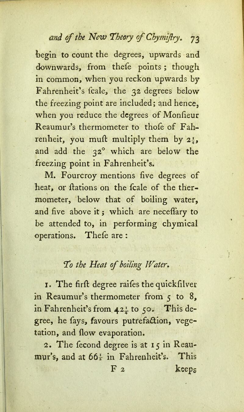 begin to count the degrees, upwards and downwards, from thefe points; though in common, when you reckon upwards by Fahrenheit’s fcale, the 32 degrees below the freezing point are included; and hence, when you reduce the degrees of Monfieur Reaumur’s thermometer to thofe of Fah- renheit, you muft multiply them by 2|, and add the 32° which are below the freezing point in Fahrenheit’s. M. Fourcroy mentions live degrees of heat, or Rations on the fcale of the ther- mometer, below that of boiling water, and five above it; which are neceflary to be attended to, in performing chymical operations. Thefe are : To the Heat of boiling Water. 1. The firft degree raifes the quickfilver in Reaumur’s thermometer from 5 to 8, in Fahrenheit’s from 42^. to 50. This de- gree, he fays, favours putrefa&ion, vege- tation, and flow evaporation. 2. The fecond degree is at 15 in Reau- mur’s, and at 66i in Fahrenheit’s. This F 2 keeps