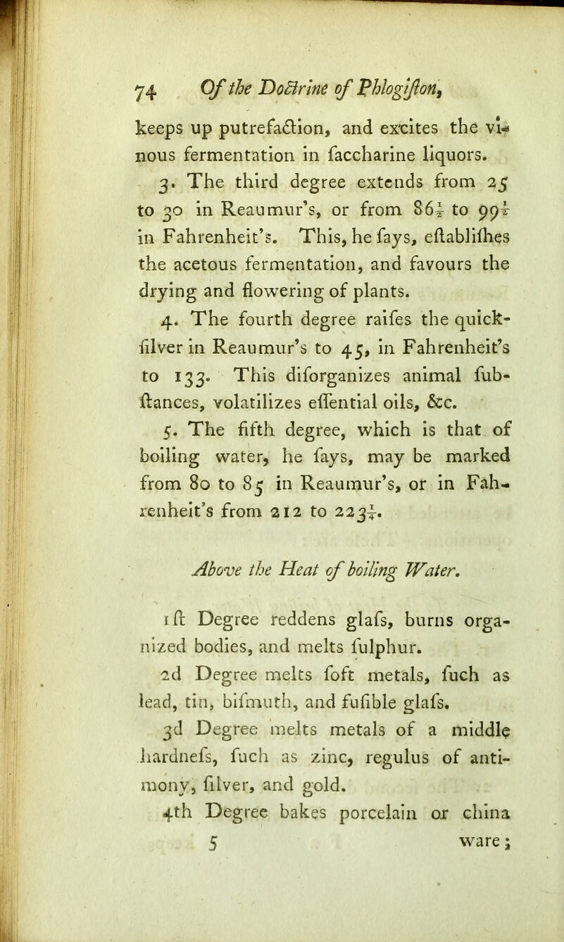 keeps up putrefa&ion, and ex'cites the vi- nous fermentation in faccharine liquors. 3. The third degree extends from 25 to 30 in Reaumur’s, or from 86i to 99^ in Fahrenheit’s. This, he fays, eftablifhes the acetous fermentation, and favours the drying and flowering of plants. 4. The fourth degree raifes the quick- filver in Reaumur’s to 45, in Fahrenheit’s to 133. This disorganizes animal fub- ftances, volatilizes elTential oils, &c. 5. The fifth degree, which is that of boiling water, he fays, may be marked from 80 to 85 in Reaumur’s, or in Fah- renheit’s from 212 to 2234. Above the Heat of boiling Water. i ft Degree reddens glafs, burns orga- nized bodies, and melts fulphur. 2d Degree melts foft metals, fuch as lead, tin, bifmuth, and fufible glafs. 3d Degree melts metals of a middle hardnefs, fuch as zinc, regulus of anti- mony, filver, and gold. 4th Degree bakes porcelain or china 5 ware;
