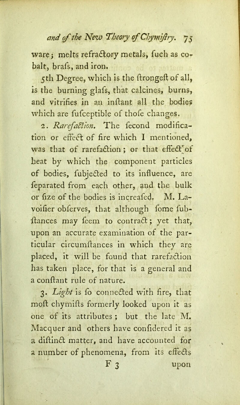 ware j melts refradtory metals, fuch as co- balt, brafs, and iron. 5 th Deg ree, which is the ftrongeft of all, is the burning glafs, that calcines, burns, and vitrifies in an inftant all the bodies which are fufceptible of thofe changes. 2. Rarefaction. The fecond modifica- tion or efFedt of fire which I mentioned, was that of rarefadtion ; or that effedTof heat by which the component particles of bodies, fubjedted to its influence, are leparated from each other, and the bulk or fize of the bodies is increafed. M. La- voifier obferves, that although fome fub- ftances. may feem to contradt; yet that, upon an accurate examination of the par- ticular circumflances in which they are placed, it will be found that rarefadtion has taken place, for that is a general and a conftant rule of nature. 3. Right is fo connedted with fire, that molt chymifts formerly looked upon it as one of its attributes ; but the late M. Macquer and others have confldered it as a diftindt matter, and have accounted for a number of phenomena, from its effedts F 3 upon