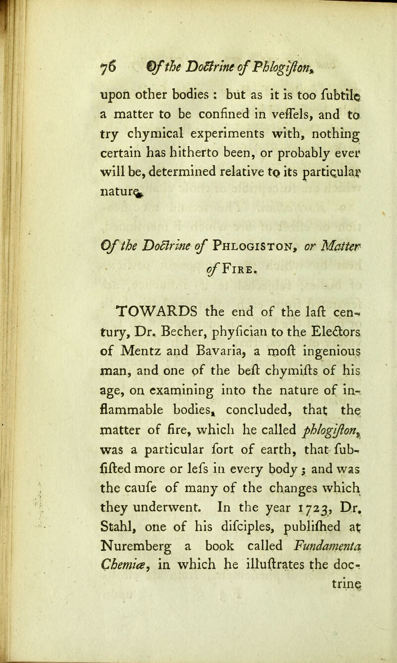 upon other bodies : but as it is too fubtile a matter to be confined in veffels, and to try chymical experiments with, nothing certain has hitherto been, or probably ever will be, determined relative tQ its particular nature Of the Doctrine of Phlogiston, or Matter c/'Fire. TOWARDS the end of the laft cen- tury, Dr, Becher, phyfician to the Ele&ors of Mentz and Bavaria, a moft ingenious man, and one of the heft chymifls of his age, on examining into the nature of in- flammable bodies, concluded, that the matter of fire, which he called phlogiflon% was a particular fort of earth, that fub- fifted more or lefs in every body ; and was the caufe of many of the changes which they underwent. In the year 1723, Dr, Stahl, one of his difciples, publifhed at Nuremberg a book called Fundament a Chemice, in which he illuftrates the doc- trine