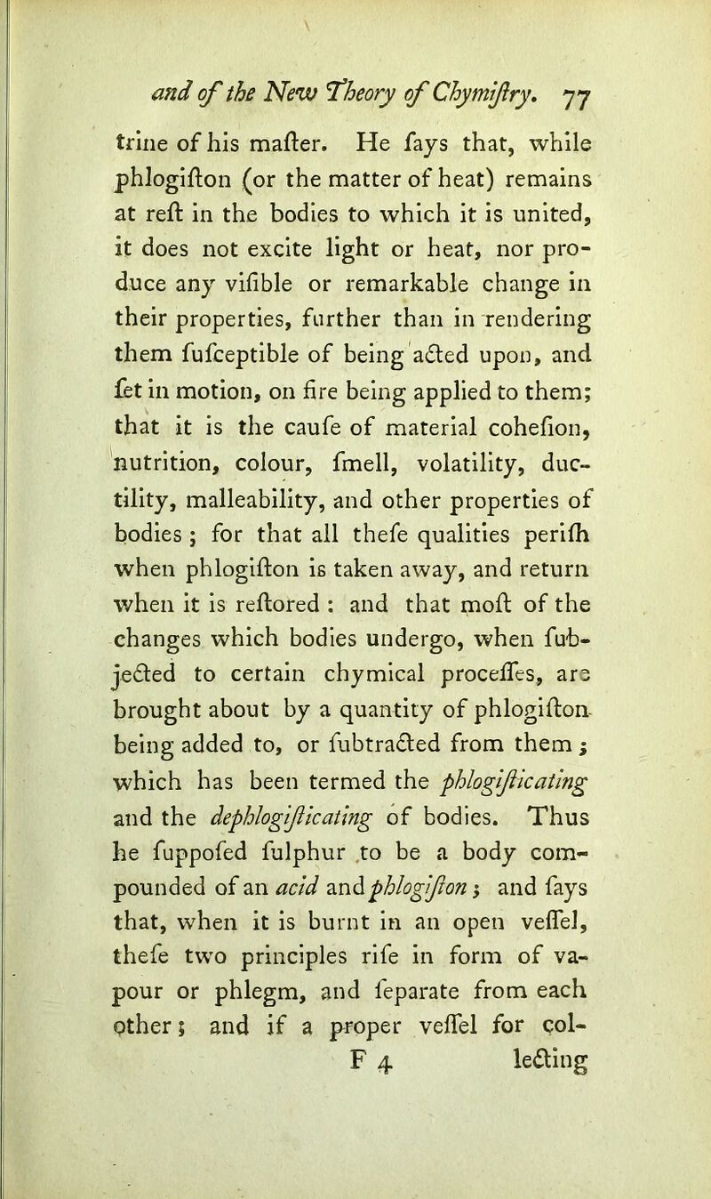 trine of his mafter. He fays that, while phlogifton (or the matter of heat) remains at reft in the bodies to which it is united, it does not excite light or heat, nor pro- duce any vifible or remarkable change in their properties, further than in rendering them fufceptible of being afted upon, and fet in motion, on fire being applied to them; that it is the caufe of material cohefion, nutrition, colour, fmell, volatility, duc- tility, malleability, and other properties of bodies ; for that all thefe qualities perifh when phlogifton is taken away, and return when it is reftored : and that moft of the changes which bodies undergo, when fub- jedled to certain chymical proceftes, are brought about by a quantity of phlogifton- being added to, or fubtradted from them ; which has been termed the phlogiflicating and the dephlogificating of bodies. Thus he fuppofed fulphur to be a body com- pounded of an acid and phlogif on; and fays that, when it is burnt in an open veflel, thefe two principles rife in form of va- pour or phlegm, and feparate from each other; and if a proper veffel for col- F 4 le&ing