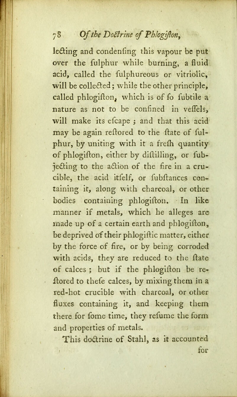 lefting and condenfing this vapour be put over the fulphur while burning, a fluid acid, called the fulphureous or vitriolic, will be collefted; while the other principle, called phlogiston, which is of fo fubtile a nature as not to be confined in veflels, will make its efcape and that this acid may be again reStored to the State of ful- phur, by uniting with it a frefh quantity of phlogiSSon, either by distilling, or fub- jefting to the aftion of the fire in a cru- cible, the acid itfelf, or fubftances con- taining it, along with charcoal, or other bodies containing phlogiston. In like manner if metals, which he alleges are made up of a certain earth and phlogiston, be deprived of their phlogistic matter, either by the force of fire, or by being corroded with acids, they are reduced to the State of calces ; but if the phlogiston be re- stored to thefe calces, by mixing them in a red-hot crucible with charcoal, or other fluxes containing it, and keeping them there for fome time, they refume the form and properties of metals. This doctrine of Stahl, as it accounted i for