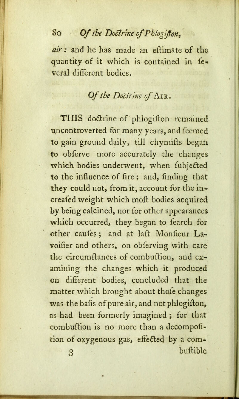 air: and he has made an eftimate of the quantity of it which is contained in fe- veral different bodies. Of the Doctrine of Air. THIS do&rine of phlogifton remained ttncontroverted for many years, and teemed to gain ground daily, till chymifts began to obferve more accurately the changes which bodies underwent, when fubje&ed to the influence of fire ; and, finding that they could not, from it, account for the in- creafed weight which mofl bodies acquired by being calcined, nor for other appearances which occurred, they began to fearch for other caufes ; and at lafl: Monfieur La- voifier and others, on obferving with care the circumftances of combuflion, and ex- amining the changes which it produced on different bodies, concluded that the matter which brought about thofe changes was thebafis of pure air, and not phlogifton, as had been formerly imagined ; for that combuifion is no more than a decompofi- tion of oxygenous gas, effected by a com-