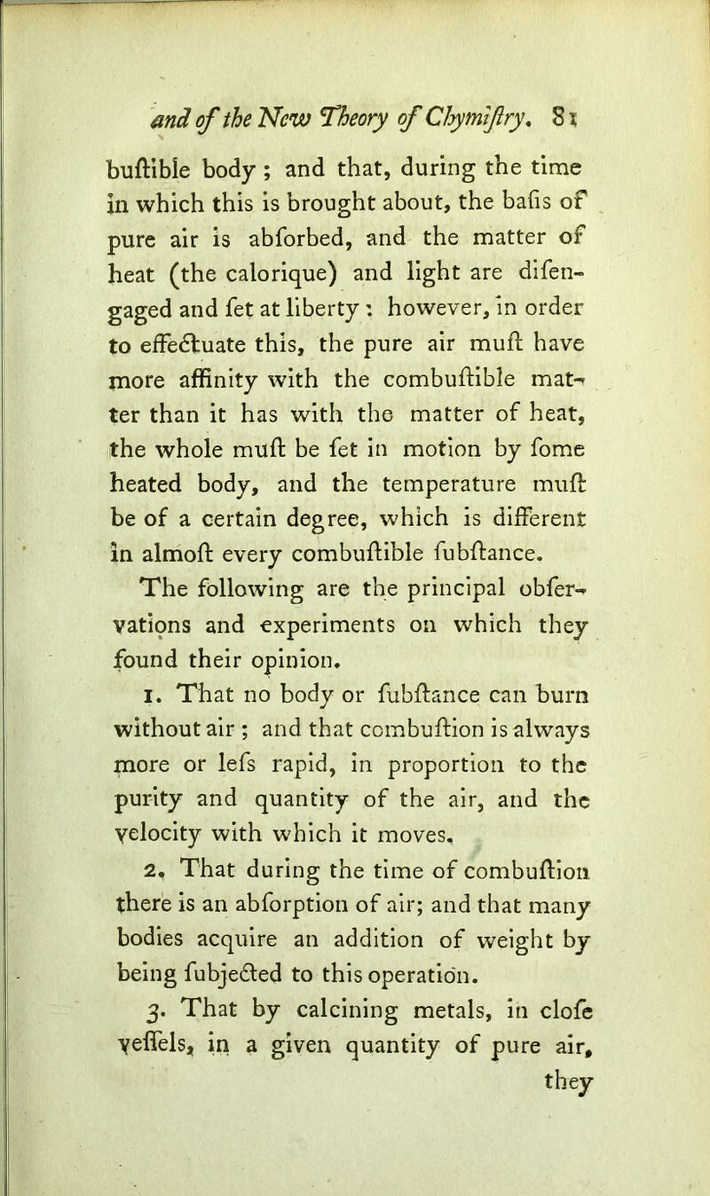 buftible body ; and that, during the time in which this is brought about, the bafis of pure air is abforbed, and the matter of heat (the calorique) and light are difen- gaged and fet at liberty : however, in order to effedfuate this, the pure air muff have more affinity with the combuftible mat-- ter than it has with the matter of heat, the whole mud: be fet in motion by fome heated body, and the temperature muft be of a certain degree, which is different in almoft every combuftible fubffance. The following are the principal obfer- vations and experiments on which they found their opinion. 1. That no body or fubffance can burn without air ; and that combuftion is always more or lefs rapid, in proportion to the purity and quantity of the air, and the yelocity with which it moves, 2. That during the time of combuffion there is an abforption of air; and that many bodies acquire an addition of weight by being fubjedled to this operation. 3. That by calcining metals, in clofe yeffels, in a given quantity of pure air, they