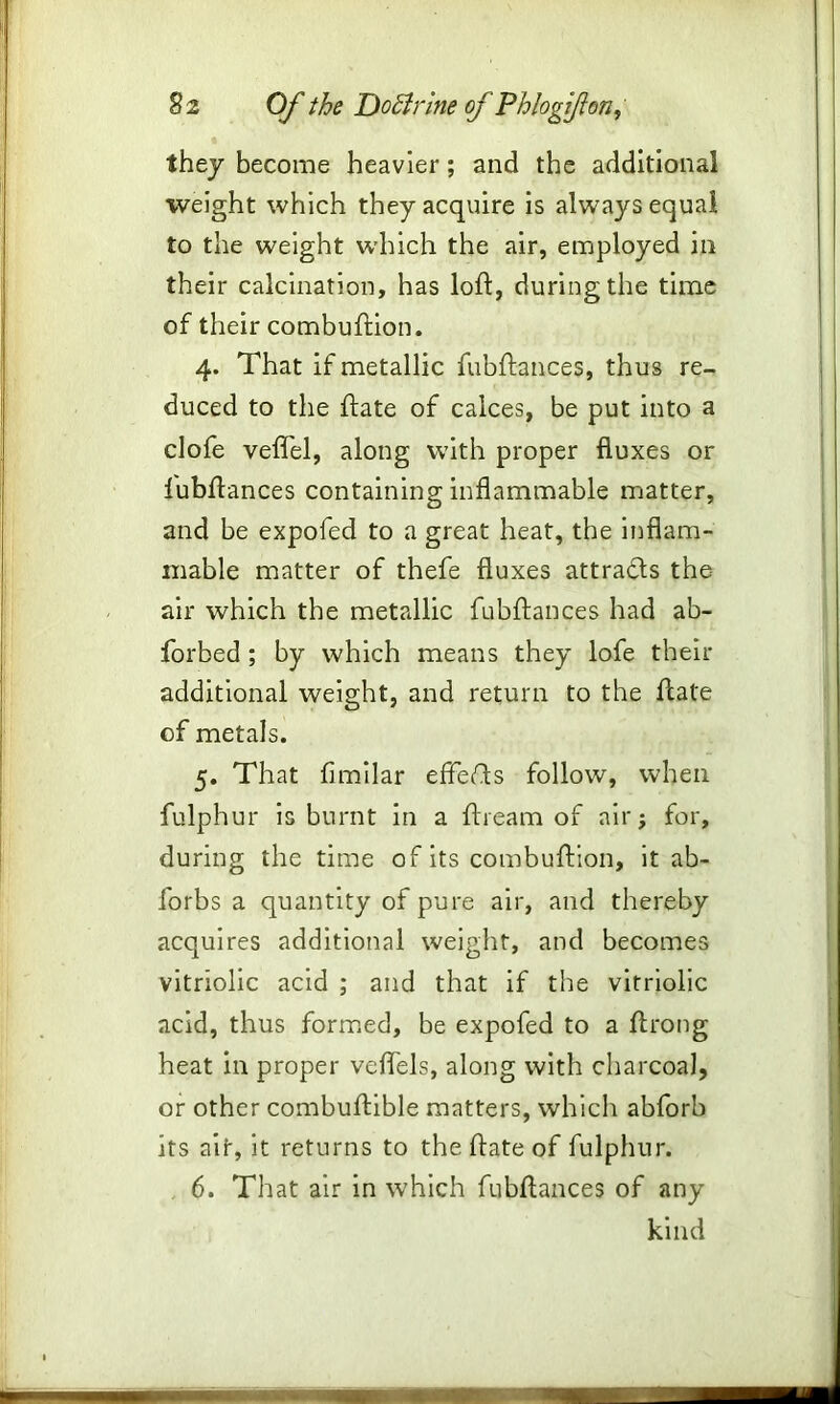 they become heavier; and the additional weight which they acquire is always equal to the weight which the air, employed in their calcination, has loft, during the time of their combuftion. 4. That if metallic fubftances, thus re- duced to the ftate of calces, be put into a clofe veflel, along with proper fluxes or fubftances containing inflammable matter, and be expofed to a great heat, the inflam- mable matter of thefe fluxes attra&s the air which the metallic fubftances had ab- forbed ; by which means they lofe then- additional weight, and return to the ftate of metals. 5. That fimilar effeTs follow, when fulphur is burnt in a ftieam of air 5 for, during the time of its combuftion, it ab- forbs a quantity of pure air, and thereby acquires additional weight, and becomes vitriolic acid ; and that if the vitriolic acid, thus formed, be expofed to a ftrong heat in proper veflels, along with charcoal, or other combuftible matters, which abforb its ait, it returns to the ftate of fulphur. 6. That air in which fubftances of any kind