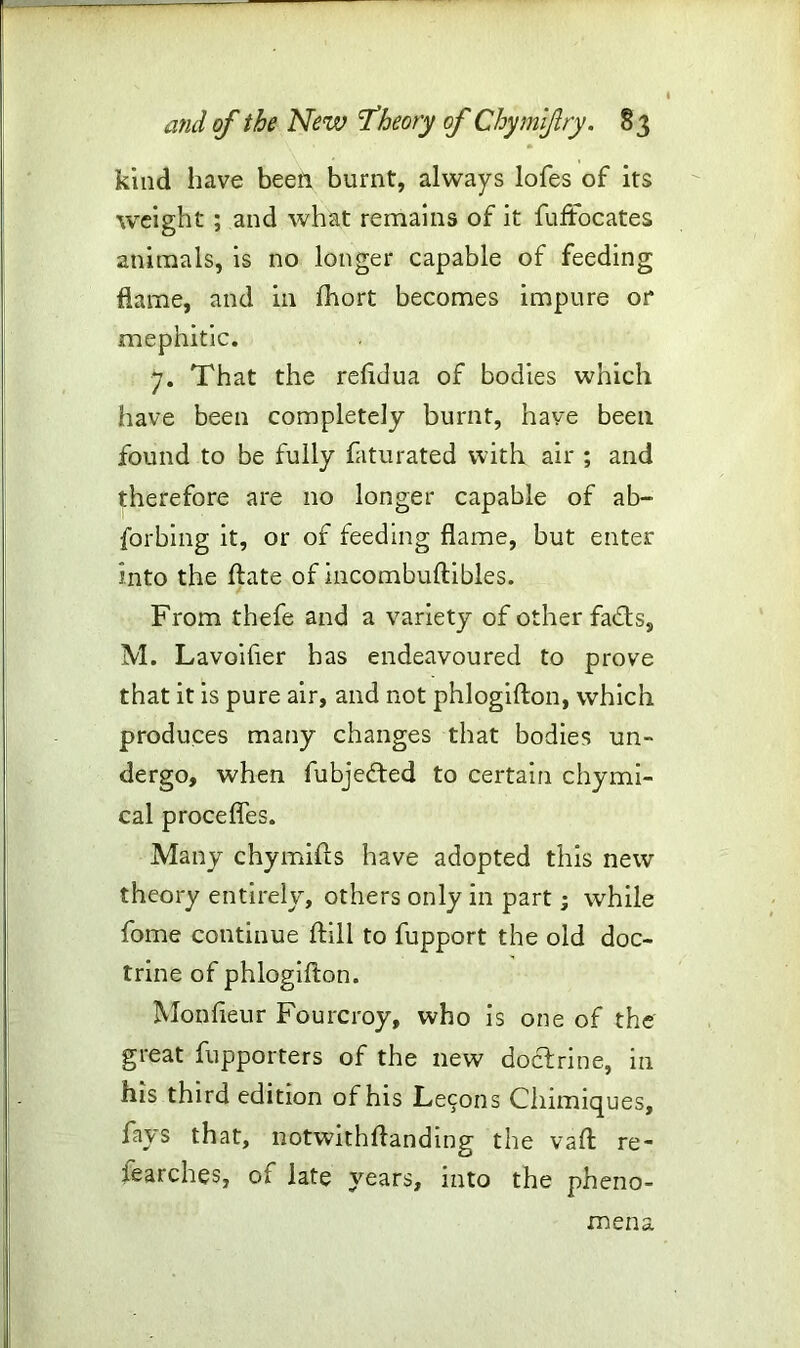 kind have been, burnt, always lofes of its weight ; and what remains of it fuffocates animals, is no longer capable of feeding flame, and in Ihort becomes impure 01* mephitic. 7. That the reiidua of bodies which have been completely burnt, have been found to be fully faturated with air ; and therefore are no longer capable of ab- forbing it, or of feeding flame, but enter into the ftate of incombuftibles. From thefe and a variety of other fadts, M. La voider has endeavoured to prove that it is pure air, and not phlogifton, which produces many changes that bodies un- dergo, when fubjedted to certain chymi- cal procefles. Many chymifts have adopted this new theory entirely, others only in part; while fome continue ftill to fupport the old doc- trine of phlogifton. Monfleur Fourcroy, who is one of the great fupporters of the new doctrine, in his third edition of his Lecons Chimiques, fays that, notwithftanding the vaft re- searches, of late years, into the pheno- mena