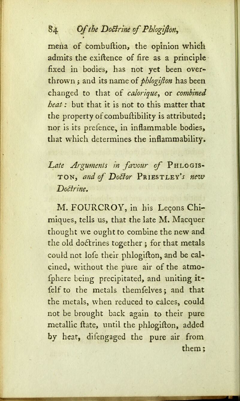 meha of combuftion, the opinion which admits the exiftence of fire as a principle fixed in bodies, has not yet been over- thrown > and its name of phlogifon has been changed to that of calorique, or combined heat-: but that it is not to this matter that the property of combuftibility is attributed; nor is its prefence, in inflammable bodies, that which determines the inflammability. Late Arguments in favour of Phlogis- ton, and of DoBor Priestley’^ new DoBrine. M. FOURCROY, in his Lecons Chi- miques, tells us, that the late M. Macquer thought we ought to combine the new and the old dodtrines together ; for that metals could not lofe their phlogifton, and be cal- cined, without the pure air of the atmo- fphere being precipitated, and uniting it- felf to the metals themfelves; and that the metals, when reduced to calces, could not be brought back again to their pure metallic ftate, until the phlogifton, added by heat, difengaged the pure air from them;