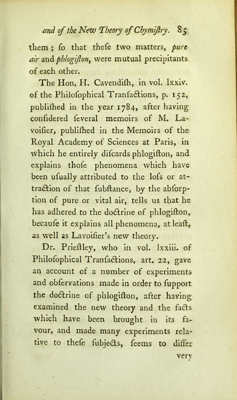 them ; fo that thefe two matters, pure air and phloglflon, were mutual precipitants of each other. The Hon. H. Cavendifh, in vol. lxxiv. of the Phiiofophical Tranfadtions, p. 152, publifhed in the year 1784, after having confidered feveral memoirs of M. La- voifier, publifhed in the Memoirs of the Royal Academy of Sciences at Paris, in which he entirely difcards phlogifton, and explains thofe phenomena which have been ufually attributed to the lofs or at- tra6lion of that fubftance, by the abforp- tion of pure or vital air, tells us that he has adhered to the dodtrine of phlogifton, becaufe it explains all phenomena, at leaft, as well as Lavoifier’s new theory. Dr. P rieftley, who in vol. lxxiii. of Phiiofophical Tranfadtions, art. 22, gave an account of a number of experiments and obfervations made in order to fupport the dodtrine of phlogifton, after having examined the new theory and the facts which have been brought in its fa- vour, and made many experiments rela- tive to thefe fubjects, feems to differ very