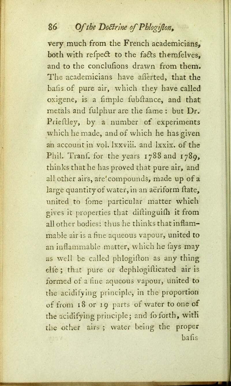 very much from the French academicians, both with refpedt to the fa£ts themfelves, and to the conclufions drawn from them. The academicians have aflerted, that the balis of pure air, which they have called oxigene, is a fimple iubflance, and that metals and fulphur are the fame : but Dr. Prieflley, by a number of experiments which he made, and of which he has given an account in vol. Ixxviii. and lxxix. of the Phil. Tranf. for the years 1788 and 1789, thinks that he has proved that pure air, and all other airs, are'compounds, made up of a large quantity of water, in an aeriform ftate, united to fome particular matter which gives it properties that diftinguilh it from all other bodies: thus he thinks that inflam- mable air is a fine aqueous vapour, united to an inflammable matter, which he fays may as well be called phlogifton as any thing eile ; that pure or dephlogiflicated air is formed of a fine aqueous vapour, united to the acidifying principle, in the proportion of from 18 or 19 parts of water to one of the acidifying principle; and fo forth, with the other airs ; water being the proper balls