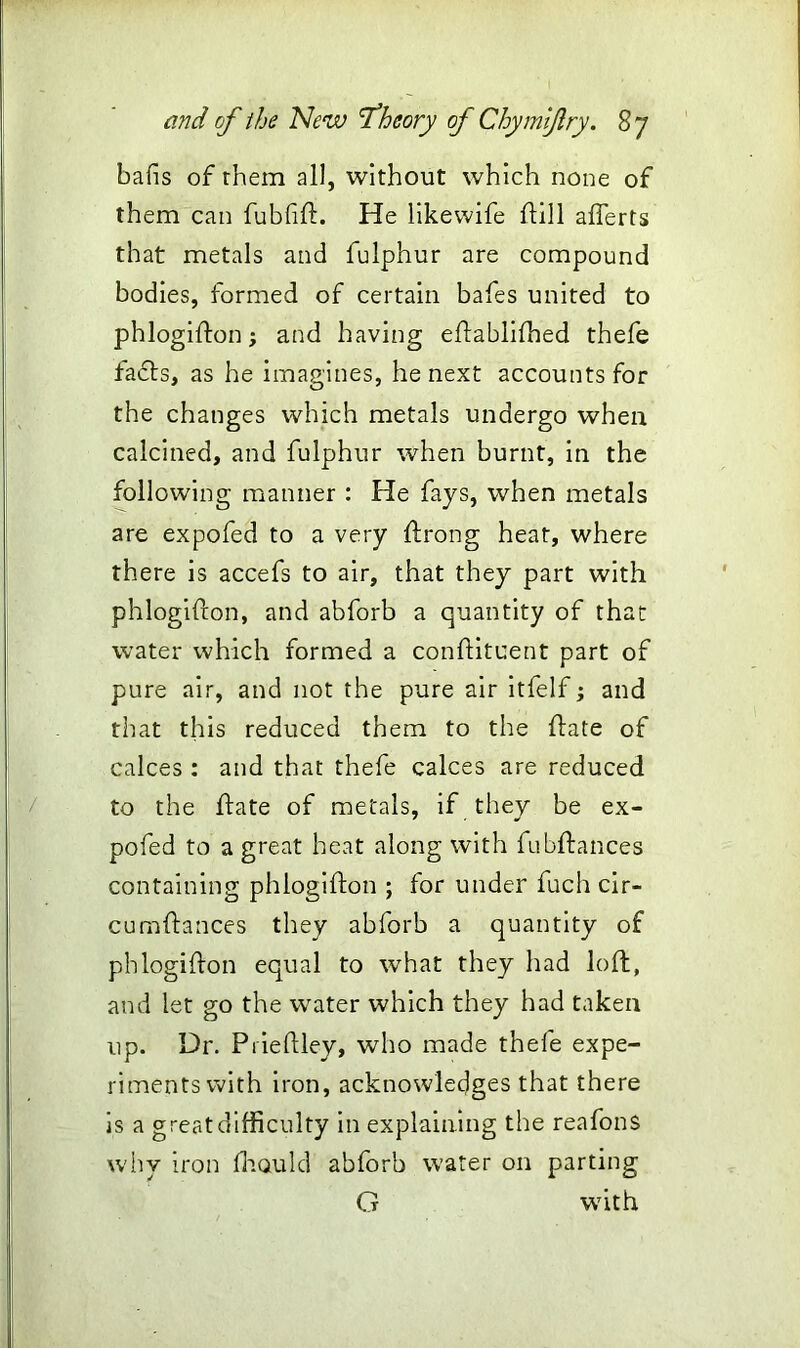 bafis of them all, without which none of them can fubfift. He likewife ftill afferts that metals and fulphur are compound bodies, formed of certain bafes united to phlogifton; and having eftablifhed thefe facts, as he imagines, he next accounts for the changes which metals undergo when calcined, and fulphur when burnt, in the following manner : He fays, when metals are expofed to a very ftrong heat, where there is accefs to air, that they part with phlogifton, and abforb a quantity of that water which formed a conftituent part of pure air, and not the pure air itfelf; and that this reduced them to the ftate of calces : and that thefe calces are reduced to the ftate of metals, if they be ex- pofed to a great heat along with fubftances containing phlogifton ; for under fuch cir- cuenhances they abforb a quantity of phlogifton equal to what they had loft, and let go the water which they had taken up. Dr. Prieftley, who made thefe expe- riments with iron, acknowledges that there is a great difficulty in explaining the reafons why iron fa Quid abforb water on parting G wTith
