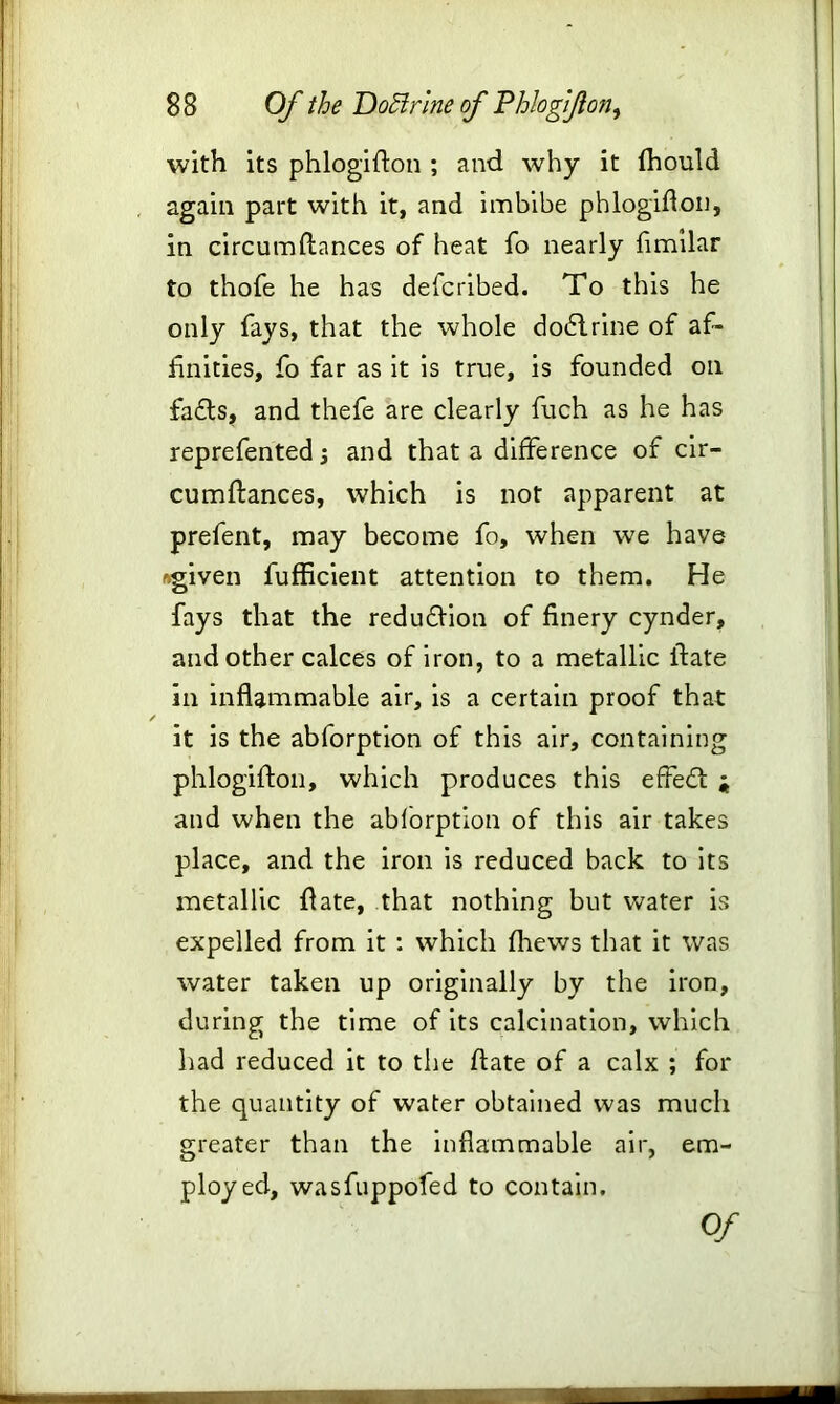 with its phlogidon ; and why it fhould again part with it, and imbibe phlogidon, in circumftances of heat fo nearly fimilar to thofe he has defcribed. To this he only fays, that the whole dodlrine of af- finities, fo far as it is true, is founded on fa£ls, and thefe are clearly fuch as he has reprefented and that a difference of cir- cumdances, which is not apparent at prefent, may become fo, when we have ftgiven fufficient attention to them. He fays that the redu£tion of finery cynder, and other calces of iron, to a metallic ifate in inflammable air, is a certain proof that it is the abforption of this air, containing phlogiflon, which produces this effect j and when the abforption of this air takes place, and the iron is reduced back to its metallic date, that nothing but water is expelled from it : which fhews that it was water taken up originally by the iron, during the time of its calcination, which had reduced it to the date of a calx ; for the quantity of water obtained was much greater than the inflammable air, em- ployed, wasfuppofed to contain. Of