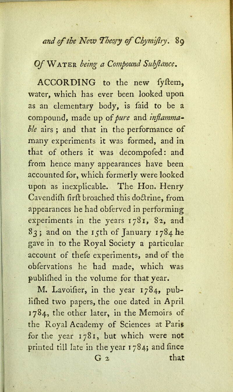 Of Water being a Compound Subfance. ACCORDING to the new fyftem9 water, which has ever been looked upon as an elementary body, is laid to be a compound, made up of pure and inflamma- ble airs ; and that in the performance of many experiments it was formed, and in that of others it was decompofed: and from hence many appearances have been accounted for, which formerly were looked upon as inexplicable. The Hon. Henry Cavendifh firft broached this doftrine, from appearances he had obferved in performing experiments in the years 1781, 82, and 83 ; and on the 15th of January 1784 he gave in to the Royal Society a particular account of thefe experiments, and of the obfervations he had made, which was publifhed in the volume for that year. M. Lavoifier, in the year 1784, pub- lifhed two papers, the one dated in April 1784, the other later, in the Memoirs of the Royal Academy of Sciences at Paris for the year 1781, but which wrere not printed till late in the year 1784; and fince G 2 that