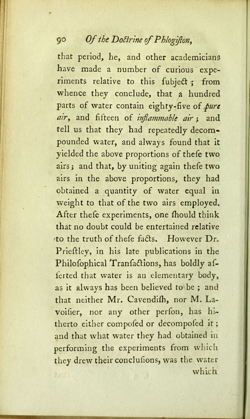 that period, he, and other academicians have made a number of curious expe- riments relative to this fubjedt j from whence they conclude, that a hundred parts of water contain eighty-five of pure air, and fifteen of inflammable air; and tell us that they had repeatedly decom- pounded water, and always found that it yielded the above proportions of thefe two airs; and that, by uniting again thefe two airs in the above proportions, they had obtained a quantity of water equal in weight to that of the two airs employed. After thefe experiments, one fhould think that no doubt could be entertained relative to the truth of thefe fadts. However Dr. Prieftley, in his late publications in the Philofophical Tranfadlions, has boldly af- lerted that water is an elementary body, as it always has been believed to be ; and that neither Mr. Cavendifh, nor M. La- voifier, nor any other perfon, has hi- therto either compofed or decompofed it; and that what water they had obtained in performing the experiments from which they drew their conclusions, wras the water which