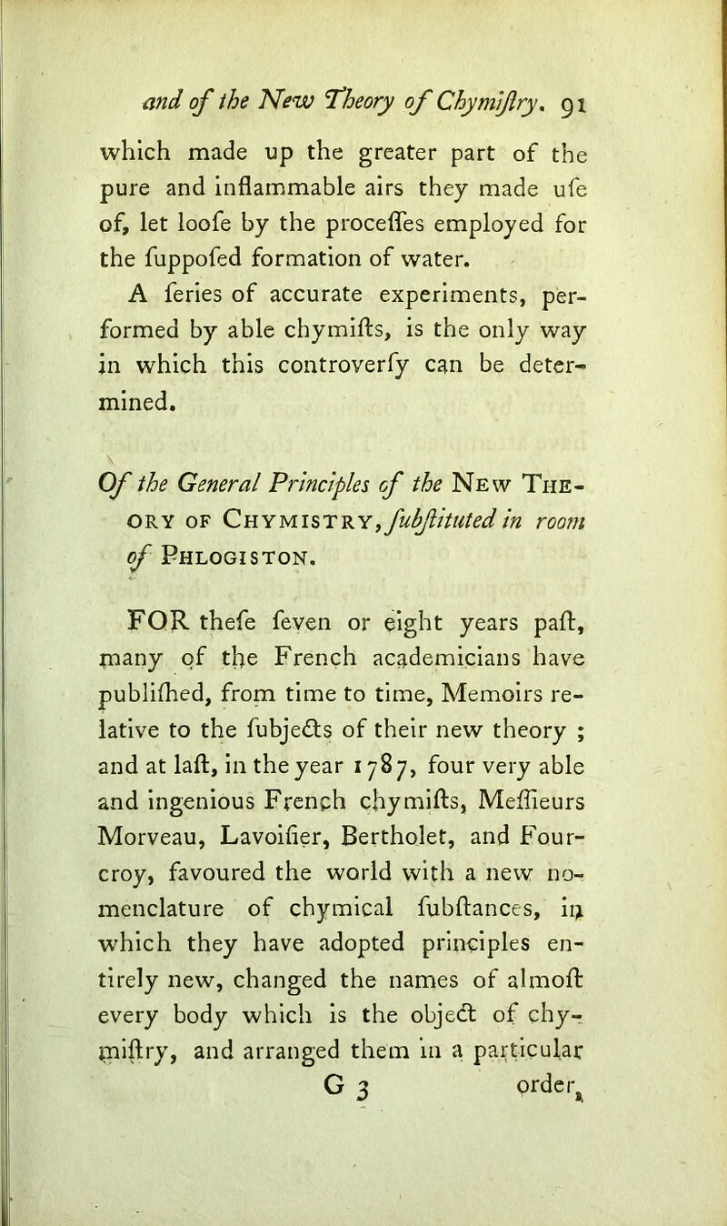 which made up the greater part of the pure and inflammable airs they made ufe of, let loofe by the procefles employed for the fuppofed formation of water. A feries of accurate experiments, per- formed by able chymifls, is the only way in which this controverfy can be deter- mined. Of the General Principles of the New The- ory of Chymistry,fubfitutedin room of Phlogiston. FOR thefe feven or eight years pafl, many of tfe French academicians have publifhed, from time to time, Memoirs re- lative to the fubjedts of their new theory ; and at laft, in the year 1787, four very able and ingenious French chymifls, Meflieurs Morveau, Lavoifier, Bertholet, and Four- croy, favoured the world with a new no- menclature of chymical fubftances, in which they have adopted principles en- tirely new, changed the names of almoft every body which is the objedt of chy- miftry, and arranged them in a particular G 3 order^