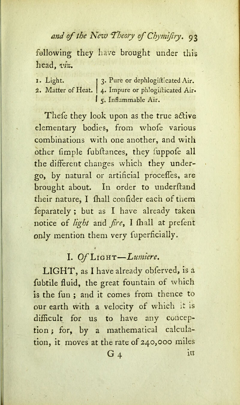 following they have brought under this head, viz. 1. Light. 3. Pure or dephlogifticated Air. 2. Matter of Heat. 4. Impure or phlogifticated Air. 5. Inflammable Air. Thefe they look upon as the true aftive elementary bodies, from whofe various combinations with one another, and with other fimple fubftances, they fuppofe all the different changes which they under- go, by natural or artificial proceffes, are brought about. In order to underftand their nature, I fhall confider each of them feparately; but as I have already taken notice of light and fire, I fhall at prefent only mention them very fuperficially. 4 I. Of Light—Lumiere. LIGHT, as I have already obferved, is a fubtile fluid, the great fountain of which is the fun ; and it comes from thence to our earth with a velocity of which it is difficult for us to have any concep- tion ; for, by a mathematical calcula- tion, it moves at the rate of 240,000 miles G 4 in