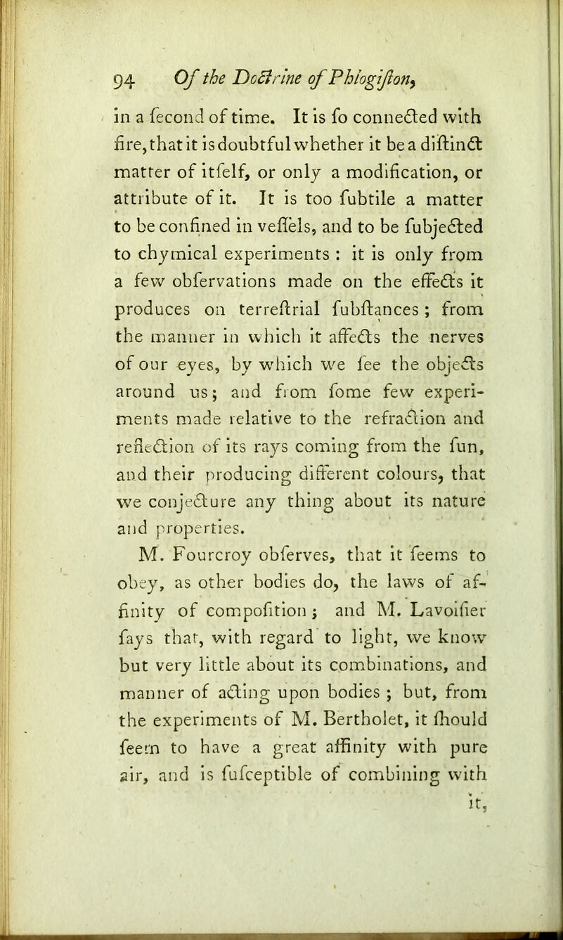 in a fecond of time. It is fo connedled with fire, that it is doubtful whether it be a diftindt matter of itfelf, or only a modification, or attribute of it. It is too fubtile a matter to be confined in veffels, and to be fubjedted to chymical experiments : it is only from a few obfervations made on the effedts it produces on terreftrial fubfhnces; from the manner in which it affedts the nerves of our eyes, by which we fee the objedfs around us; and fiom fome few experi- ments made relative to the refraction and rerledtion of its rays coming from the fun, and their producing different colours, that we conjedfure any thing about its nature and properties. M. Fourcroy obferves, that it feems to obey, as other bodies do, the laws of af- finity of compofition ; and M. Lavoilier fays that, with regard to light, we know but very little about its combinations, and manner of adding upon bodies ; but, from the experiments of M. Bertholet, it fhould feern to have a great affinity with pure air, and is fufceptible of combining with it,