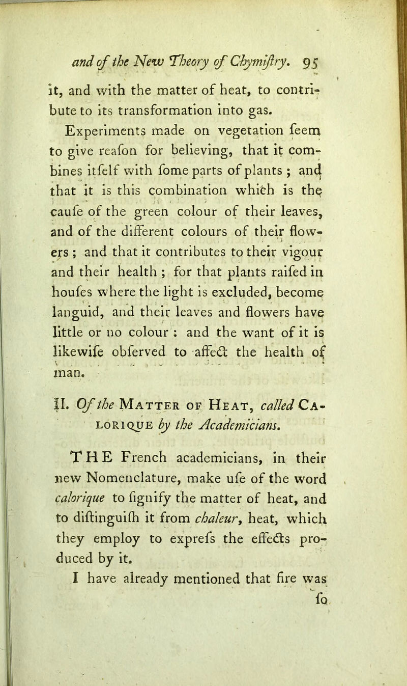 it, and with the matter of heat, to contri- bute to its transformation into gas. Experiments made on vegetation feem to give reafon for believing, that it com- bines itfelf with fome parts of plants ; and that it is this combination whifch is the caule of the green colour of their leaves, and of the different colours of their flow- ' 1 ers ; and that it contributes to their vigour and their health ; for that plants raifed in houfes where the light is excluded, become languid, and their leaves and flowers have little or no colour : and the want of it is likewife obferved to affedt the health of man. II. Of the Matter of Heat, called Ca- lorique by the Academicians. THE French academicians, in their new Nomenclature, make ufe of the word calorique to fignify the matter of heat, and to diftinguifh it from chaleur, heat, which they employ to exprefs the effects pro- duced by it. I have already mentioned that fire was fo