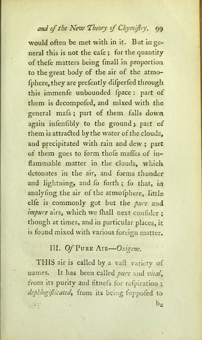 would often be met with in it. But in ge- neral this is not the eafe ; for the quantity of thefe matters being fmall in proportion to the great body of the air of the atmo- fphere, they are prefently difperfed through this immenfe unbounded fpace : part of them is decompofed, and mixed with the general mafs ; part of them falls down, again infenlibly to the ground; part of them is attracted by the water of the clouds,, and precipitated with rain and dew ; part of them goes to form thofe mafies of in- flammable matter in the clouds, which detonates in the air, and forms thunder and lightning, and fo forth ; fo that, in anatyfing the air of the atmofphere, little elfe is commonly got but the pure and impure airs, which we fhall next confider ; though at times, and in particular places, it is found mixed with various foreign matter. III. O/'Pure Air—0 xigene. THIS air is called by a vaif variety of names. It has been called pure and vital* from its purity and fitnefs for refpiration ; depkhgijlicatedfrom its being fuppoied to ba