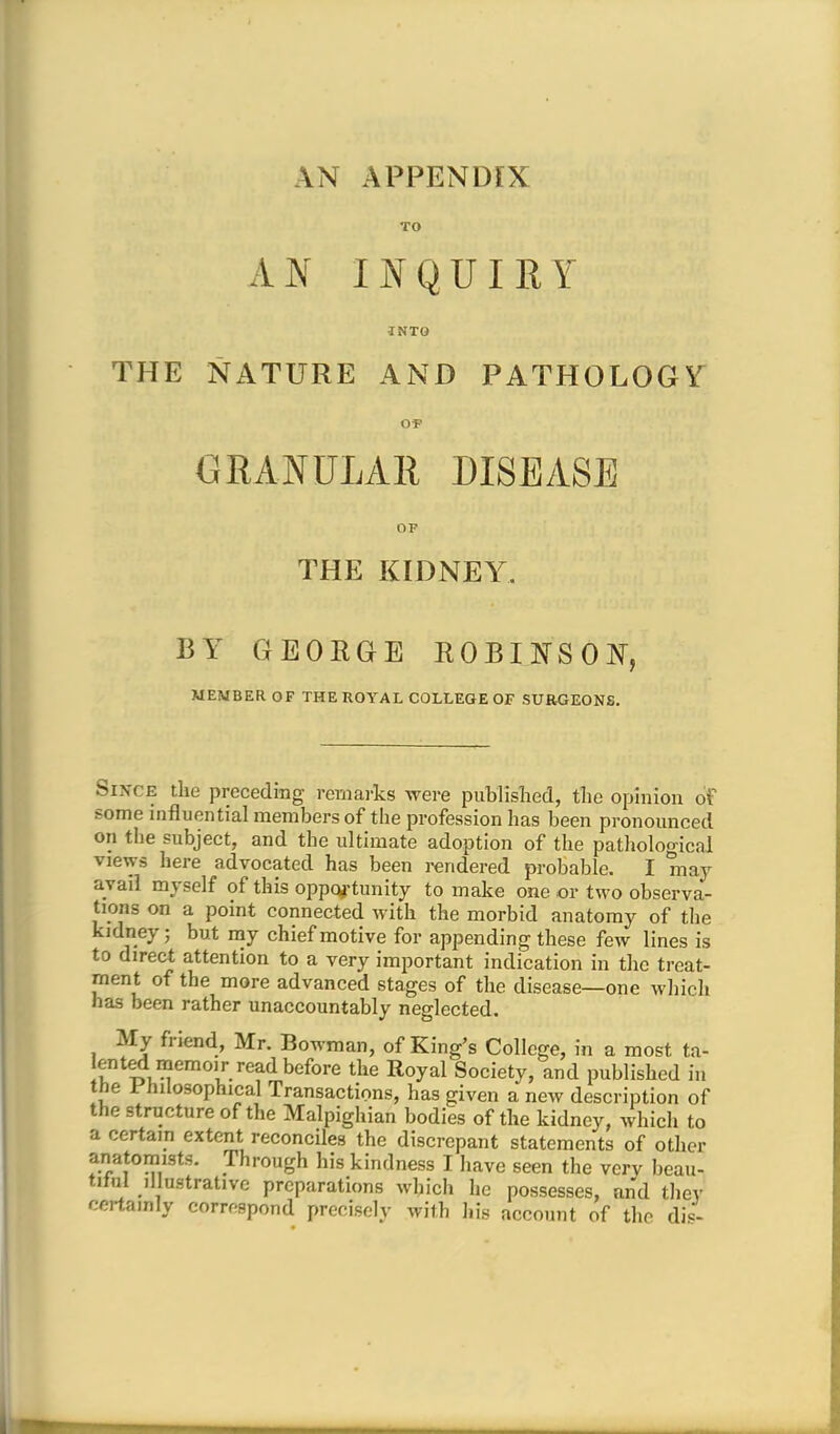 AN APPENDIX TO AN INQUIRY INTO THE NATURE AND PATHOLOGY GRANULAR DISEASE OF THE KIDNEY. BY GEORGE ROBINSON, MEMBER OF THE ROYAL COLLEGE OF SURGEONS. Since the preceding remarks were published, the opinion of some influential members of the profession has been pronounced on the subject, and the ultimate adoption of the pathological views here advocated has been rendered probable. I may avail myself of this opportunity to make one or two observa- tions on a point connected with the morbid anatomy of the kidney; but my chief motive for appending these few lines is to direct attention to a very important indication in the treat- ment of the more advanced stages of the disease—one which has been rather unaccountably neglected. My friend, Mr. Bowman, of King's College, in a most ta- sted memoir read before the Royal Society, and published in the Philosophical Transactions, has given a new description of the structure of the Malpighian bodies of the kidney, which to a certain extent reconciles the discrepant statements of other anatomists. Through his kindness I have seen the very beau, tilul illustrative preparations which he possesses, and they certa.nly correspond precisely with his account of the dis-