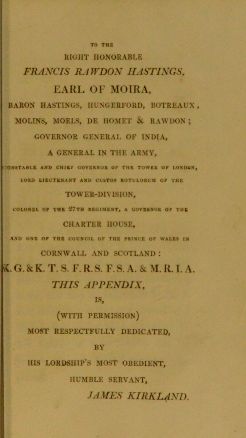 RIGHT HONORABLE FRANCIS RAWDON HASTINGS, EARL OF MOIRA. BARON HASTINGS, HUNGERFORD, BOTREAUX, MOLINS, MOELS, DE HOMET & RAWDON ; GOVERNOR GENERAL OF INDIA, A GENERAL IN THE ARMY, CONSTABLE AND CHIEF OOVERNOft OF THE TOW** or LONDON, LORD LIEUTENANT AND CISTOS ROTILORUM OF THE TOWER-DIVISION, COLONEL OF THE 27TH REGIMENT, A GOVERNOR OF THE CHARTER HOUSE, AND ONE OF THE COUNCIL OF THE PRINCE OF WALES IN CORNWALL AND SCOTLAND : sC. G. & K. T. S. F. R. S. F. S. A. & M. R. I. A. THIS APPENDIX, is, (with permission) MOST RESPECTFULLY DEDICATED, BY HIS LORDSHIP’S MOST OBEDIENT, HUMBLE SERVANT, JAMES KIRKLAND.