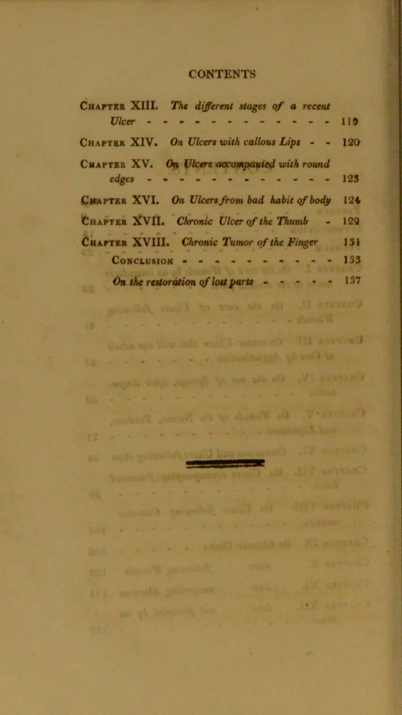 Chapter XIII. The different stages of a recent Ulcer - -.-------.-HD Chapter XIV. On Ulcers with callous Lips - - 120 Chapter XV. On Ulcers accompanied with round edges - -- -- -- -- -- - 125 Chapter XVI. On Ulcers from bad habit qf body 12i Chapter }£V1I. Chronic Ulcer qf the Thumb - 129 Chapter XVIII. Chronic Tumor of the Finger 131 Conclusion - -- -- -- -- - 133 On the restoration qf lost parts ----- 137