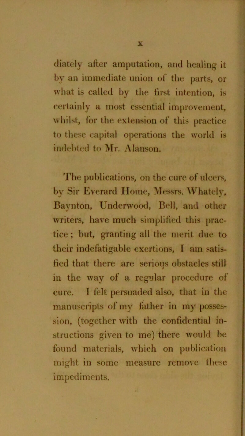 diately after amputation, and healing it by an immediate union of the parts, or what is called by the first intention, is certainly a most essential improvement, whilst, for the extension of this practice to these capital operations the world is indebted to Mr. Alanson. The publications, on the cure of ulcers, by Sir Everard Home, Messrs. Whately, Baynton, Underwood, Bell, and other writers, have much simplified this prac- tice ; but, granting all the merit due to their indefatigable exertions, I am satis- fied that there are serious obstacles still in the way of a regular procedure of cure. 1 felt persuaded also, that in the manuscripts of my father in my posses- sion, (together with the confidential in- structions given to me) there would be found materials, which on publication might in some measure remove these impediments.