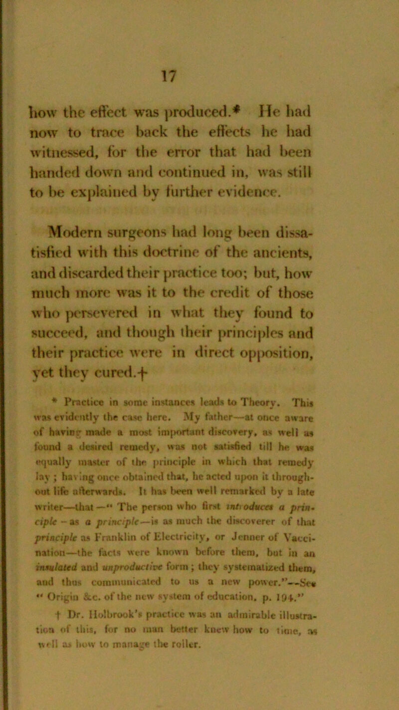 liovv the effect was produced.* He had now to trace hack the effects he had witnessed, for the error that had been handed down and continued in, was still to he explained by further evidence. Modern surgeons had long been dissa- tisfied w ith this doctrine of the ancients, and discarded their practice too; but, how much more was it to the credit of those who persevered in what they found to succeed, and though their principles and their practice were in direct opposition, vet they cured.-f* * Practice in some instances leads to Theory. This was evidently the case here. My father—at once aware of having made a most imjK»rtant discovery, as well as found a desired remedy, was not satisfied till he was equally master of the principle in which that remedy lay ; having once obtained that, he acted upon it through* out life afterwards. It has been well remarked by a late writer—that—*• The person who first mtoduce$ a prin- ciple -as a principle—is as much the discoverer of that principle as Franklin of Electricity, or Jenner of Vacci- nation—the facts were known before them, but in an insulated and unproductive form ; they systematized them, and thus communicated to us a new power.—See •* Origin &c. of the new system of education, p. ■f- Dr. Holbrook's practice was an admirable illustra- tion of litis, for no man better knew how to time, as well a* how to manage tin? roller.