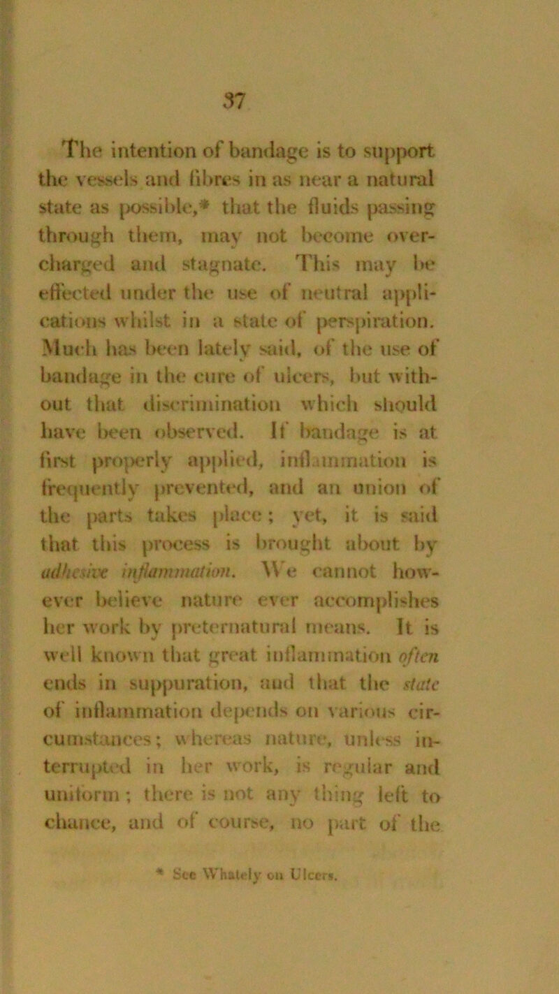 The intention of bandage is to support the vessels and fibres in as near a natural state as possible,* that the fluids passing through them, may not become over- charged and stagnate. This may he effected under the use of neutral appli- cations whilst in a state of perspiration. Much has been lately said, of the use of bandage in the cure of ulcers, but with- out that discrimination which should have been observed. If bandage is at first pro]>erly applied, inf] ami nation is frequently prevented, and an union of the parts takes place; yet, it is said that this process is brought about by adhesive inf animation. \V e cannot how- ever believe nature ever accomplishes her work by preternatural means, ft is well known that great inflammation often ends in suppuration, aud that the state of inflammation depends on various cir- cumstances; whereas nature, unless in- terrupted in her work, is regular and uniform; there is not any thing left to chance, and of course, no part of the * See Whately on Ulcers.