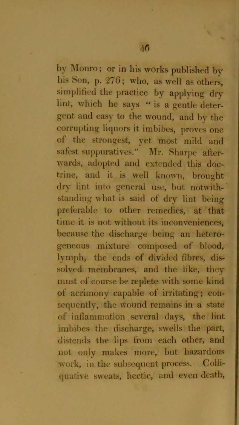 4r> 3^ ; or in his works published by his Son, p. 276; who, as well as others, simplified the practice by applying dry lint, which he says “ is a gentle deter- gent and easy to the wound, and by the corrupting liquors it imbibes, proves one of* the strongest, yet most mild and safest suppuratives.” Mr. Sharpe after- wards, adopted and extended this doc- trine, and it is well known, brought dry lint into general use, but notwith- standing what is said of dry lint being preferable to other remedies, at that time it is not without its inconveniences, because the discharge being an hetero- geneous mixture composed of blood, lymph, the ends of divided fibres, dis- solved membranes, and the like, they must of course be replete with some kind of acrimony capable of irritating; con- sequently, the wound remains in a state of inflammation several days, the lint imbibes the discharge, swells the part, distends the lips from each other, and not only makes more, but hazardous work, in the subsequent process. Colli- quative sweats, hectic, and even death,