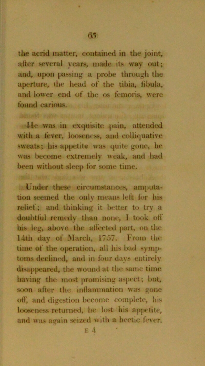 the acrid matter, contained in the joint, alter several years, made its way out; and, upon passing a probe through the aperture, die head of the tibia, libula, and lower end of the os iemoris, were tbund carious. lie was in exquisite pain, attended with a fever, looseness, and colliquative sweats; his appetite was quite gone, he was become extremely weak, and had been without sleep for some time. Under these circumstances, amputa- tion seemed the only means left lor his •r rebel; and thinking it better to try a douhttul remedy than none, 1 took oil his leg, above the allot ted }>art, on the 14th day of March, 1757. From the * time of the operation, all ids had symp- toms declined, anti in four days entirely disappeared, tiie wound at the same time having the most promising aspect; hut, soon alter the inllammatiou was gone off, and digestion become complete, his looseness returned, he lost his appetite, and was again seized with a hectic fever. E 4