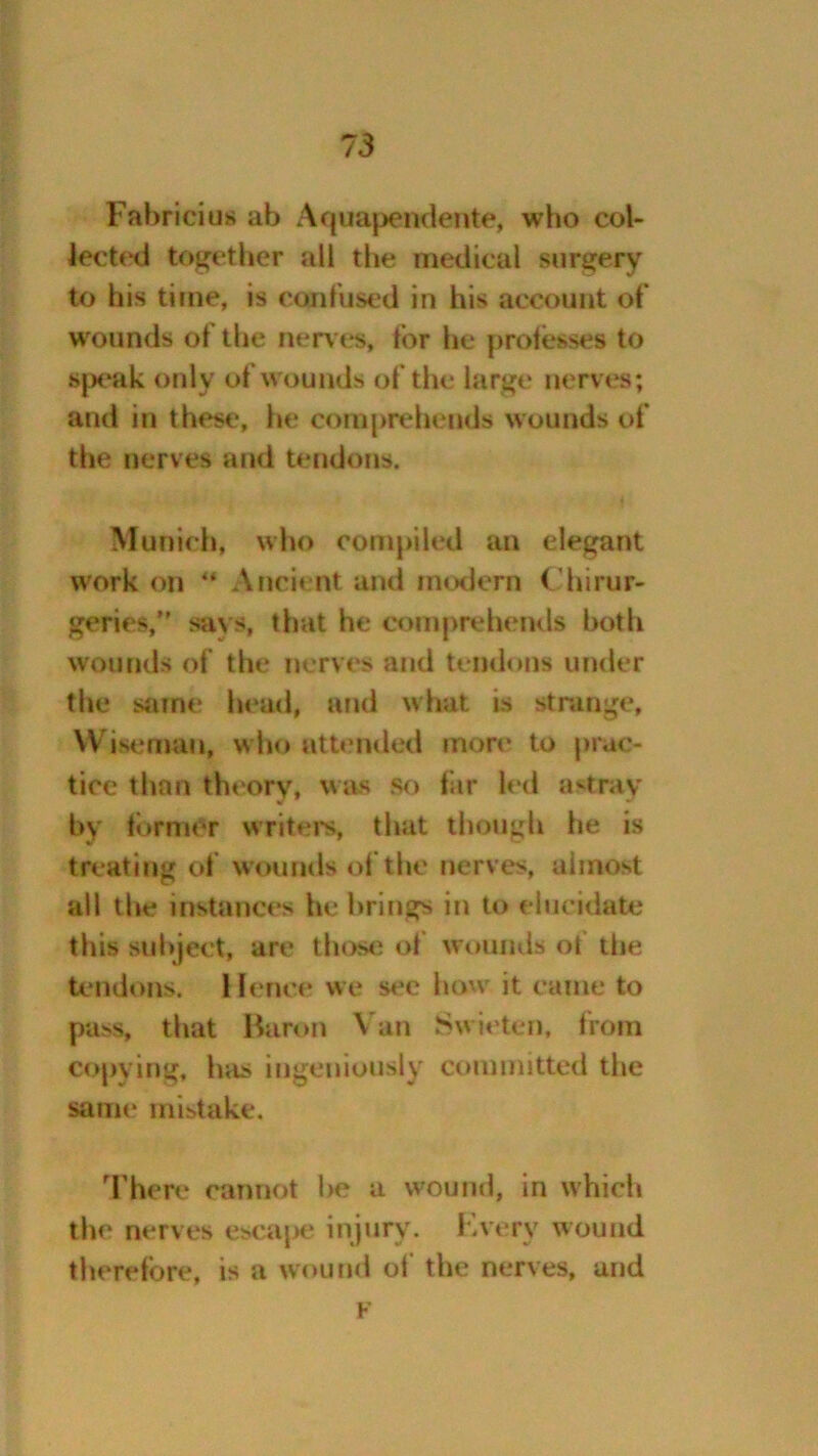 Fabricius ab Aquapendente, who col- lected together all the medical surgery to his time, is confused in his account of wounds of the nerves, tor he professes to speak only of w ounds of the large nerves; and in these, he comprehends wounds of the nerves and tendons. Munich, who compiled an elegant work on ** Ancient and modern Chirur- geries,” says, that he comprehends both wounds of the nerves and tendons under the same head, and what is strange, Wiseman, who attended more to prac- tice than theory, was so far led astray by tbrmer writers, that though he is treating of wounds of the nerves, almost all the instances he brings in to elucidate this subject, are those of wounds ot the tendons. Hence we see howr it came to pass, that Baron Van Swieten, from copying, has ingeniously committed the same mistake. There cannot he a wound, in which the nerves escape injury. Every wound therefore, is a wound of the nerves, and F