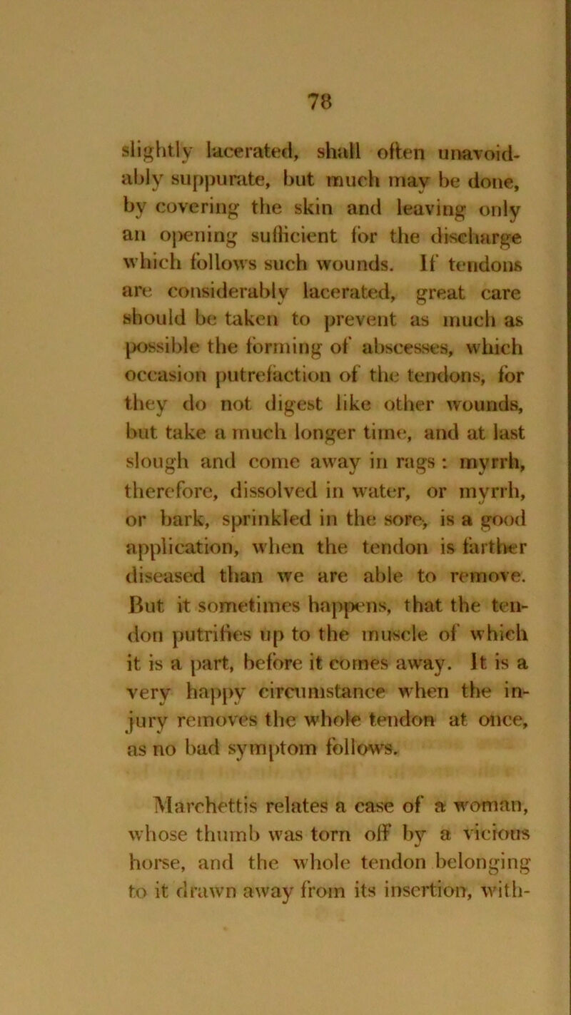 slightly lacerated, shall often unavoid- ably suppurate, but much may be done, by covering the skin and leaving only an opening sufficient lor the discharge which follows such wounds. 11‘ tendons are considerably lacerated, great care should be taken to prevent as much as possible the forming of abscesses, which occasion putrefaction of the tendons, for they do not digest like other wounds, but take a much longer time, and at last slough and come away in rags: myrrh, therefore, dissolved in water, or myrrh, or bark, sprinkled in the sore-, is a good application, when the tendon is farther diseased than we are able to remove. But it sometimes happens, that the ten- don putribes up to the muscle of which it is a part, before it comes away. It is a very happy circumstance when the in- jury removes the whole tendon at once, as no bad symptom follows. Marehettis relates a case of a woman, whose thumb was torn off by a vicious horse, and the whole tendon belonging to it drawn away from its insertion, with-